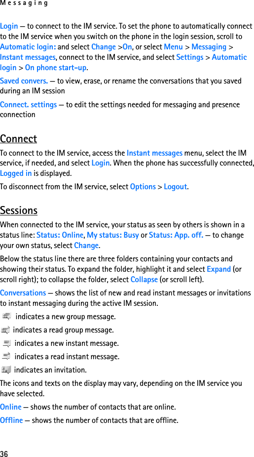 Messaging36Login — to connect to the IM service. To set the phone to automatically connect to the IM service when you switch on the phone in the login session, scroll to Automatic login: and select Change &gt;On, or select Menu &gt; Messaging &gt; Instant messages, connect to the IM service, and select Settings &gt; Automatic login &gt; On phone start-up.Saved convers. — to view, erase, or rename the conversations that you saved during an IM sessionConnect. settings — to edit the settings needed for messaging and presence connectionConnectTo connect to the IM service, access the Instant messages menu, select the IM service, if needed, and select Login. When the phone has successfully connected, Logged in is displayed.To disconnect from the IM service, select Options &gt; Logout.SessionsWhen connected to the IM service, your status as seen by others is shown in a status line: Status: Online, My status: Busy or Status: App. off. — to change your own status, select Change.Below the status line there are three folders containing your contacts and showing their status. To expand the folder, highlight it and select Expand (or scroll right); to collapse the folder, select Collapse (or scroll left).Conversations — shows the list of new and read instant messages or invitations to instant messaging during the active IM session. indicates a new group message. indicates a read group message. indicates a new instant message. indicates a read instant message.  indicates an invitation.The icons and texts on the display may vary, depending on the IM service you have selected.Online — shows the number of contacts that are online. Offline — shows the number of contacts that are offline.