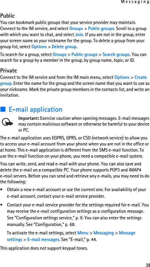 Messaging39PublicYou can bookmark public groups that your service provider may maintain. Connect to the IM service, and select Groups &gt; Public groups. Scroll to a group with which you want to chat, and select Join. If you are not in the group, enter your screen name as your nickname for the group. To delete a group from your group list, select Options &gt; Delete group. To search for a group, select Groups &gt; Public groups &gt; Search groups. You can search for a group by a member in the group, by group name, topic, or ID.PrivateConnect to the IM service and from the IM main menu, select Options &gt; Create group. Enter the name for the group and the screen name that you want to use as your nickname. Mark the private group members in the contacts list, and write an invitation.■E-mail applicationImportant: Exercise caution when opening messages. E-mail messages may contain malicious software or otherwise be harmful to your device or PC. The e-mail application uses EGPRS, GPRS, or CSD (network service) to allow you to access your e-mail account from your phone when you are not in the office or at home. This e-mail application is different from the SMS e-mail function. To use the e-mail function on your phone, you need a compatible e-mail system.You can write, send, and read e-mail with your phone. You can also save and delete the e-mail on a compatible PC. Your phone supports POP3 and IMAP4 e-mail servers. Before you can send and retrieve any e-mails, you may need to do the following: • Obtain a new e-mail account or use the current one. For availability of your e-mail account, contact your e-mail service provider. • Contact your e-mail service provider for the settings required for e-mail. You may receive the e-mail configuration settings as a configuration message. See ”Configuration settings service,” p. 9. You can also enter the settings manually. See ”Configuration,” p. 68. To activate the e-mail settings, select Menu &gt; Messaging &gt; Message settings &gt; E-mail messages. See ”E-mail,” p. 44.This application does not support keypad tones.