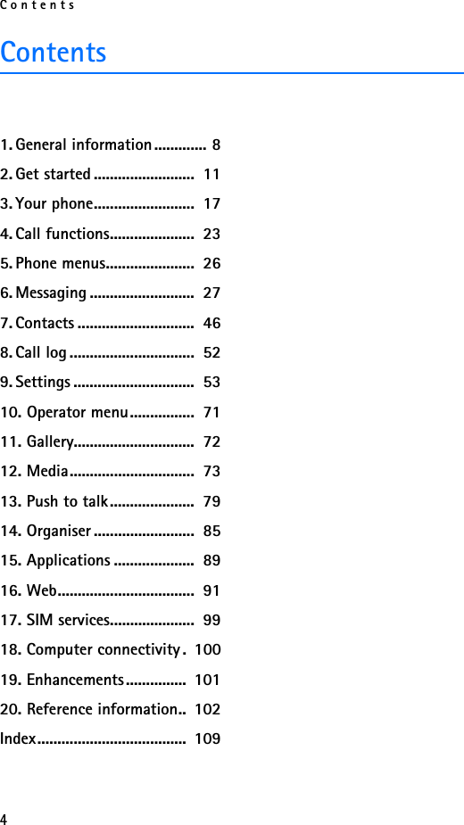 Contents4Contents1. General information............. 82. Get started .........................  113. Your phone.........................  174. Call functions.....................  235. Phone menus......................  266. Messaging ..........................  277. Contacts .............................  468. Call log ...............................  529. Settings ..............................  5310. Operator menu................  7111. Gallery..............................  7212. Media...............................  7313. Push to talk.....................  7914. Organiser .........................  8515. Applications ....................  8916. Web..................................  9117. SIM services.....................  9918. Computer connectivity .  10019. Enhancements...............  10120. Reference information..  102Index.....................................  109