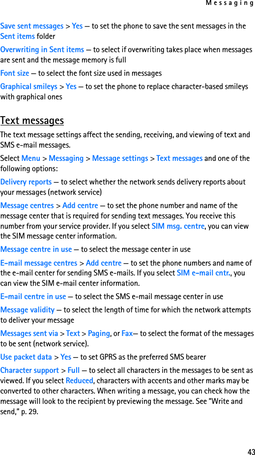 Messaging43Save sent messages &gt; Yes — to set the phone to save the sent messages in the Sent items folderOverwriting in Sent items — to select if overwriting takes place when messages are sent and the message memory is fullFont size — to select the font size used in messagesGraphical smileys &gt; Yes — to set the phone to replace character-based smileys with graphical onesText messagesThe text message settings affect the sending, receiving, and viewing of text and SMS e-mail messages.Select Menu &gt; Messaging &gt; Message settings &gt; Text messages and one of the following options:Delivery reports — to select whether the network sends delivery reports about your messages (network service)Message centres &gt; Add centre — to set the phone number and name of the message center that is required for sending text messages. You receive this number from your service provider. If you select SIM msg. centre, you can view the SIM message center information.Message centre in use — to select the message center in useE-mail message centres &gt; Add centre — to set the phone numbers and name of the e-mail center for sending SMS e-mails. If you select SIM e-mail cntr., you can view the SIM e-mail center information.E-mail centre in use — to select the SMS e-mail message center in useMessage validity — to select the length of time for which the network attempts to deliver your messageMessages sent via &gt; Text &gt; Paging, or Fax— to select the format of the messages to be sent (network service).Use packet data &gt; Yes — to set GPRS as the preferred SMS bearerCharacter support &gt; Full — to select all characters in the messages to be sent as viewed. If you select Reduced, characters with accents and other marks may be converted to other characters. When writing a message, you can check how the message will look to the recipient by previewing the message. See ”Write and send,” p. 29.