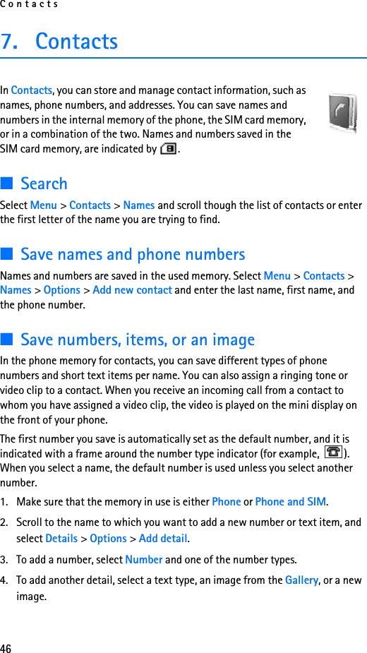Contacts467. ContactsIn Contacts, you can store and manage contact information, such as names, phone numbers, and addresses. You can save names and numbers in the internal memory of the phone, the SIM card memory, or in a combination of the two. Names and numbers saved in the SIM card memory, are indicated by  . ■SearchSelect Menu &gt; Contacts &gt; Names and scroll though the list of contacts or enter the first letter of the name you are trying to find.■Save names and phone numbersNames and numbers are saved in the used memory. Select Menu &gt; Contacts &gt; Names &gt; Options &gt; Add new contact and enter the last name, first name, and the phone number.■Save numbers, items, or an imageIn the phone memory for contacts, you can save different types of phone numbers and short text items per name. You can also assign a ringing tone or video clip to a contact. When you receive an incoming call from a contact to whom you have assigned a video clip, the video is played on the mini display on the front of your phone.The first number you save is automatically set as the default number, and it is indicated with a frame around the number type indicator (for example,  ). When you select a name, the default number is used unless you select another number.1. Make sure that the memory in use is either Phone or Phone and SIM. 2. Scroll to the name to which you want to add a new number or text item, and select Details &gt; Options &gt; Add detail.3. To add a number, select Number and one of the number types.4. To add another detail, select a text type, an image from the Gallery, or a new image.