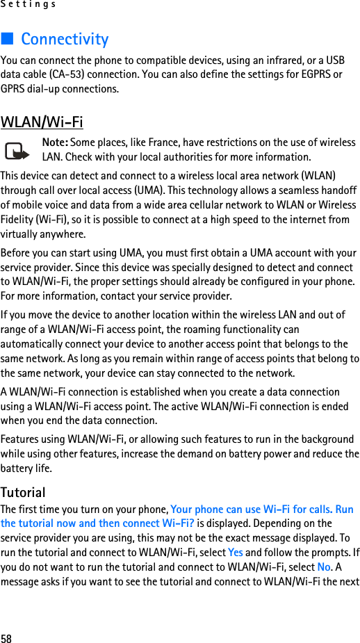 Settings58■ConnectivityYou can connect the phone to compatible devices, using an infrared, or a USB data cable (CA-53) connection. You can also define the settings for EGPRS or GPRS dial-up connections.WLAN/Wi-FiNote: Some places, like France, have restrictions on the use of wireless LAN. Check with your local authorities for more information.This device can detect and connect to a wireless local area network (WLAN) through call over local access (UMA). This technology allows a seamless handoff of mobile voice and data from a wide area cellular network to WLAN or Wireless Fidelity (Wi-Fi), so it is possible to connect at a high speed to the internet from virtually anywhere. Before you can start using UMA, you must first obtain a UMA account with your service provider. Since this device was specially designed to detect and connect to WLAN/Wi-Fi, the proper settings should already be configured in your phone. For more information, contact your service provider.If you move the device to another location within the wireless LAN and out of range of a WLAN/Wi-Fi access point, the roaming functionality can automatically connect your device to another access point that belongs to the same network. As long as you remain within range of access points that belong to the same network, your device can stay connected to the network.A WLAN/Wi-Fi connection is established when you create a data connection using a WLAN/Wi-Fi access point. The active WLAN/Wi-Fi connection is ended when you end the data connection.Features using WLAN/Wi-Fi, or allowing such features to run in the background while using other features, increase the demand on battery power and reduce the battery life.TutorialThe first time you turn on your phone, Your phone can use Wi-Fi for calls. Run the tutorial now and then connect Wi-Fi? is displayed. Depending on the service provider you are using, this may not be the exact message displayed. To run the tutorial and connect to WLAN/Wi-Fi, select Yes and follow the prompts. If you do not want to run the tutorial and connect to WLAN/Wi-Fi, select No. A message asks if you want to see the tutorial and connect to WLAN/Wi-Fi the next 