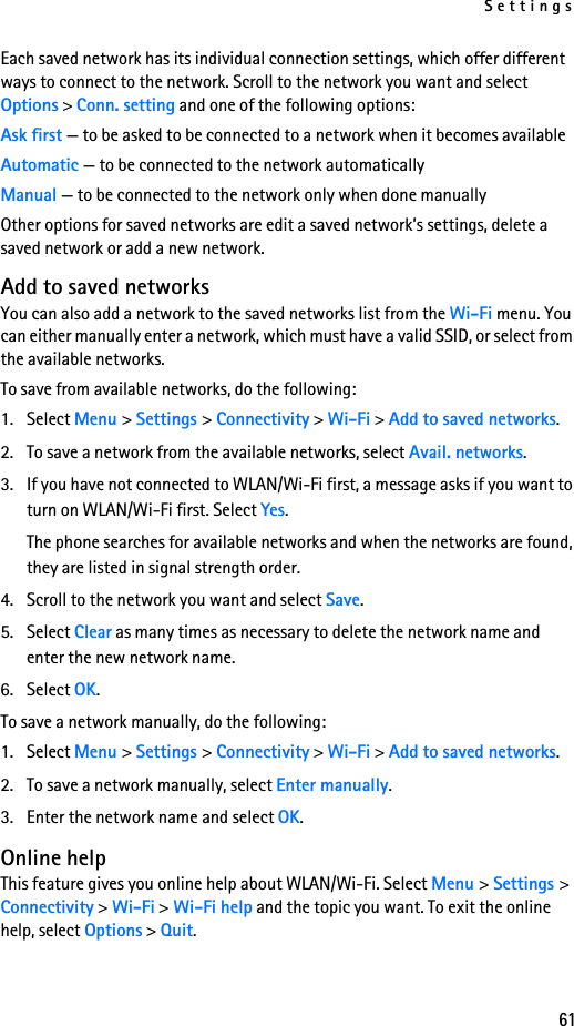 Settings61Each saved network has its individual connection settings, which offer different ways to connect to the network. Scroll to the network you want and select Options &gt; Conn. setting and one of the following options:Ask first — to be asked to be connected to a network when it becomes availableAutomatic — to be connected to the network automaticallyManual — to be connected to the network only when done manuallyOther options for saved networks are edit a saved network’s settings, delete a saved network or add a new network.Add to saved networksYou can also add a network to the saved networks list from the Wi-Fi menu. You can either manually enter a network, which must have a valid SSID, or select from the available networks. To save from available networks, do the following:1. Select Menu &gt; Settings &gt; Connectivity &gt; Wi-Fi &gt; Add to saved networks.2. To save a network from the available networks, select Avail. networks.3. If you have not connected to WLAN/Wi-Fi first, a message asks if you want to turn on WLAN/Wi-Fi first. Select Yes.The phone searches for available networks and when the networks are found, they are listed in signal strength order.4. Scroll to the network you want and select Save.5. Select Clear as many times as necessary to delete the network name and enter the new network name.6. Select OK. To save a network manually, do the following:1. Select Menu &gt; Settings &gt; Connectivity &gt; Wi-Fi &gt; Add to saved networks.2. To save a network manually, select Enter manually.3. Enter the network name and select OK.Online helpThis feature gives you online help about WLAN/Wi-Fi. Select Menu &gt; Settings &gt; Connectivity &gt; Wi-Fi &gt; Wi-Fi help and the topic you want. To exit the online help, select Options &gt; Quit.