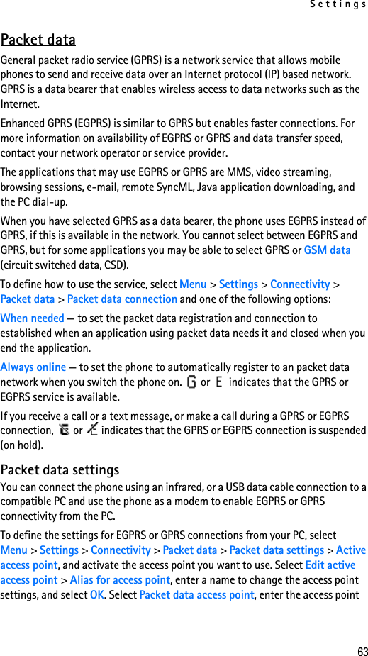 Settings63Packet dataGeneral packet radio service (GPRS) is a network service that allows mobile phones to send and receive data over an Internet protocol (IP) based network. GPRS is a data bearer that enables wireless access to data networks such as the Internet.Enhanced GPRS (EGPRS) is similar to GPRS but enables faster connections. For more information on availability of EGPRS or GPRS and data transfer speed, contact your network operator or service provider.The applications that may use EGPRS or GPRS are MMS, video streaming, browsing sessions, e-mail, remote SyncML, Java application downloading, and the PC dial-up.When you have selected GPRS as a data bearer, the phone uses EGPRS instead of GPRS, if this is available in the network. You cannot select between EGPRS and GPRS, but for some applications you may be able to select GPRS or GSM data (circuit switched data, CSD).To define how to use the service, select Menu &gt; Settings &gt; Connectivity &gt; Packet data &gt; Packet data connection and one of the following options:When needed — to set the packet data registration and connection to established when an application using packet data needs it and closed when you end the application.Always online — to set the phone to automatically register to an packet data network when you switch the phone on.   or   indicates that the GPRS or EGPRS service is available.If you receive a call or a text message, or make a call during a GPRS or EGPRS connection,   or   indicates that the GPRS or EGPRS connection is suspended (on hold).Packet data settingsYou can connect the phone using an infrared, or a USB data cable connection to a compatible PC and use the phone as a modem to enable EGPRS or GPRS connectivity from the PC.To define the settings for EGPRS or GPRS connections from your PC, select Menu &gt; Settings &gt; Connectivity &gt; Packet data &gt; Packet data settings &gt; Active access point, and activate the access point you want to use. Select Edit active access point &gt; Alias for access point, enter a name to change the access point settings, and select OK. Select Packet data access point, enter the access point 