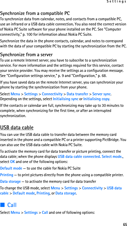 Settings65Synchronize from a compatible PCTo synchronize data from calendar, notes, and contacts from a compatible PC, use an infrared or a USB data cable connection. You also need the correct version of Nokia PC Suite software for your phone installed on the PC. See ”Computer connectivity,” p. 100 for information about Nokia PC Suite.Synchronize the data in the phone contacts, calendar, and notes to correspond with the data of your compatible PC by starting the synchronization from the PC.Synchronize from a serverTo use a remote Internet server, you have to subscribe to a synchronization service. For more information and the settings required for this service, contact your service provider. You may receive the settings as a configuration message. See ”Configuration settings service,” p. 9 and ”Configuration,” p. 68.If you have saved data on the remote Internet server, you can synchronize your phone by starting the synchronization from your phone.Select Menu &gt; Settings &gt; Connectivity &gt; Data transfer &gt; Server sync. Depending on the settings, select Initialising sync or Initialising copy.If the contacts or calendar are full, synchronizing may take up to 30 minutes to complete, when synchronizing for the first time, or after an interrupted synchronization.USB data cableYou can use the USB data cable to transfer data between the memory card inserted in the phone and a compatible PC or a printer supporting PictBridge. You can also use the USB data cable with Nokia PC Suite.To activate the memory card for data transfer or picture printing, connect the data cable; when the phone displays USB data cable connected. Select mode., select OK and one of the following options:Default mode — to use the cable for Nokia PC SuitePrinting — to print pictures directly from the phone using a compatible printer.Data storage — to activate the memory card for data transferTo change the USB mode, select Menu &gt; Settings &gt; Connectivity &gt; USB data cable &gt; Default mode, Printing, or Data storage.■CallSelect Menu &gt; Settings &gt; Call and one of following options: