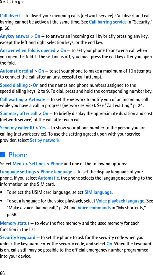 Settings66Call divert — to divert your incoming calls (network service). Call divert and call barring cannot be active at the same time. See Call barring service in ”Security,” p. 68. Anykey answer &gt; On — to answer an incoming call by briefly pressing any key, except the left and right selection keys, or the end key.Answer when fold is opened &gt; On — to set your phone to answer a call when you open the fold. If the setting is off, you must press the call key after you open the fold. Automatic redial &gt; On — to set your phone to make a maximum of 10 attempts to connect the call after an unsuccessful call attempt.Speed dialling &gt; On and the names and phone numbers assigned to the speed dialling keys, 2 to 9. To dial, press and hold the corresponding number key.Call waiting &gt; Activate — to set the network to notify you of an incoming call while you have a call in progress (network service). See ”Call waiting,” p. 24.Summary after call &gt; On — to briefly display the approximate duration and cost (network service) of the call after each call.Send my caller ID &gt; Yes — to show your phone number to the person you are calling (network service). To use the setting agreed upon with your service provider, select Set by network.■PhoneSelect Menu &gt; Settings &gt; Phone and one of the following options: Language settings &gt; Phone language — to set the display language of your phone. If you select Automatic, the phone selects the language according to the information on the SIM card.• To select the USIM card language, select SIM language.• To set a language for the voice playback, select Voice playback language. See ”Make a voice dialing call,” p. 24 and Voice commands in ”My shortcuts,” p. 56.Memory status — to view the free memory and the used memory for each function in the listSecurity keyguard — to set the phone to ask for the security code when you unlock the keyguard. Enter the security code, and select On. When the keyguard is on, calls still may be possible to the official emergency number programmed into your device.