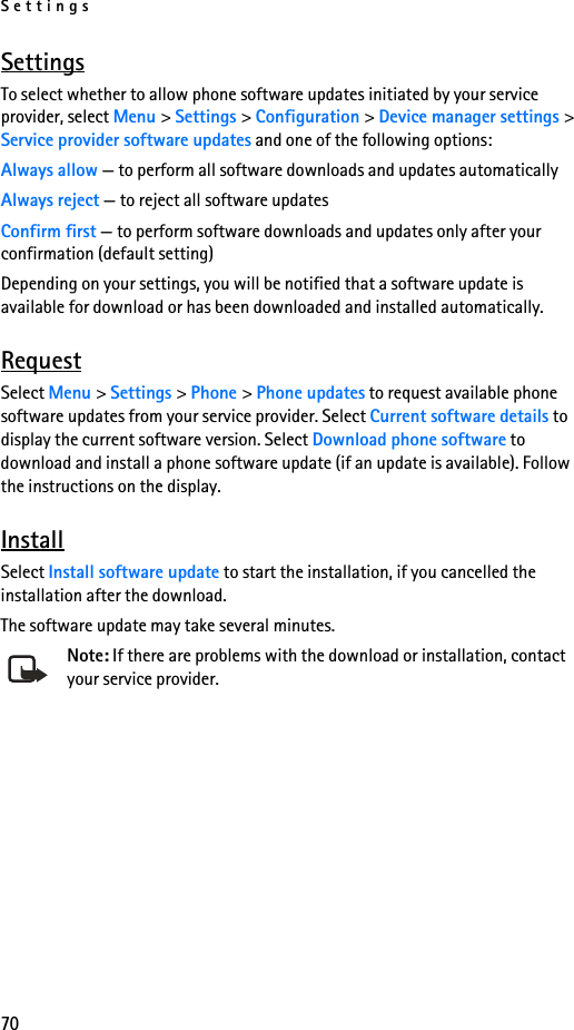 Settings70SettingsTo select whether to allow phone software updates initiated by your service provider, select Menu &gt; Settings &gt; Configuration &gt; Device manager settings &gt; Service provider software updates and one of the following options:Always allow — to perform all software downloads and updates automaticallyAlways reject — to reject all software updatesConfirm first — to perform software downloads and updates only after your confirmation (default setting)Depending on your settings, you will be notified that a software update is available for download or has been downloaded and installed automatically.RequestSelect Menu &gt; Settings &gt; Phone &gt; Phone updates to request available phone software updates from your service provider. Select Current software details to display the current software version. Select Download phone software to download and install a phone software update (if an update is available). Follow the instructions on the display.InstallSelect Install software update to start the installation, if you cancelled the installation after the download.The software update may take several minutes. Note: If there are problems with the download or installation, contact your service provider.