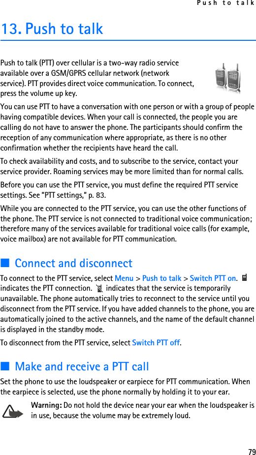 Push to talk7913. Push to talkPush to talk (PTT) over cellular is a two-way radio service available over a GSM/GPRS cellular network (network service). PTT provides direct voice communication. To connect, press the volume up key.You can use PTT to have a conversation with one person or with a group of people having compatible devices. When your call is connected, the people you are calling do not have to answer the phone. The participants should confirm the reception of any communication where appropriate, as there is no other confirmation whether the recipients have heard the call.To check availability and costs, and to subscribe to the service, contact your service provider. Roaming services may be more limited than for normal calls.Before you can use the PTT service, you must define the required PTT service settings. See ”PTT settings,” p. 83.While you are connected to the PTT service, you can use the other functions of the phone. The PTT service is not connected to traditional voice communication; therefore many of the services available for traditional voice calls (for example, voice mailbox) are not available for PTT communication.■Connect and disconnectTo connect to the PTT service, select Menu &gt; Push to talk &gt; Switch PTT on.  indicates the PTT connection.   indicates that the service is temporarily unavailable. The phone automatically tries to reconnect to the service until you disconnect from the PTT service. If you have added channels to the phone, you are automatically joined to the active channels, and the name of the default channel is displayed in the standby mode.To disconnect from the PTT service, select Switch PTT off.■Make and receive a PTT callSet the phone to use the loudspeaker or earpiece for PTT communication. When the earpiece is selected, use the phone normally by holding it to your ear.Warning: Do not hold the device near your ear when the loudspeaker is in use, because the volume may be extremely loud.