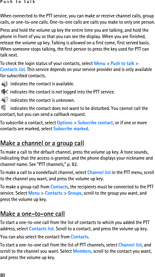 Push to talk80When connected to the PTT service, you can make or receive channel calls, group calls, or one-to-one calls. One-to-one calls are calls you make to only one person.Press and hold the volume up key the entire time you are talking, and hold the phone in front of you so that you can see the display. When you are finished, release the volume up key. Talking is allowed on a first come, first served basis. When someone stops talking, the first person to press the key used for PTT can talk next.To check the login status of your contacts, select Menu &gt; Push to talk &gt; Contacts list. This service depends on your service provider and is only available for subscribed contacts.  indicates the contact is available. indicates the contact is not logged into the PTT service. indicates the contact is unknown. indicates the contact does not want to be disturbed. You cannot call the contact, but you can send a callback request.To subscribe a contact, select Options &gt; Subscribe contact; or if one or more contacts are marked, select Subscribe marked.Make a channel or a group callTo make a call to the default channel, press the volume up key. A tone sounds, indicating that the access is granted, and the phone displays your nickname and channel name. See ”PTT channels,” p. 82.To make a call to a nondefault channel, select Channel list in the PTT menu, scroll to the channel you want, and press the volume up key.To make a group call from Contacts, the recipients must be connected to the PTT service. Select Menu &gt; Contacts &gt; Groups, scroll to the group you want, and press the volume up key. Make a one-to-one callTo start a one-to-one call from the list of contacts to which you added the PTT address, select Contacts list. Scroll to a contact, and press the volume up key.You can also select the contact from Contacts.To start a one-to-one call from the list of PTT channels, select Channel list, and scroll to the channel you want. Select Members, scroll to the contact you want, and press the volume up key.