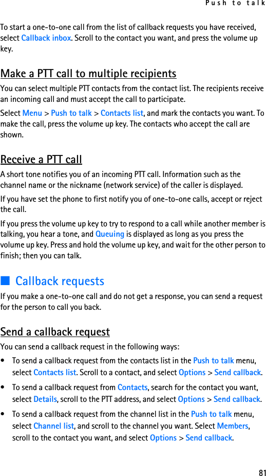 Push to talk81To start a one-to-one call from the list of callback requests you have received, select Callback inbox. Scroll to the contact you want, and press the volume up key.Make a PTT call to multiple recipientsYou can select multiple PTT contacts from the contact list. The recipients receive an incoming call and must accept the call to participate.Select Menu &gt; Push to talk &gt; Contacts list, and mark the contacts you want. To make the call, press the volume up key. The contacts who accept the call are shown.Receive a PTT callA short tone notifies you of an incoming PTT call. Information such as the channel name or the nickname (network service) of the caller is displayed.If you have set the phone to first notify you of one-to-one calls, accept or reject the call.If you press the volume up key to try to respond to a call while another member is talking, you hear a tone, and Queuing is displayed as long as you press the volume up key. Press and hold the volume up key, and wait for the other person to finish; then you can talk.■Callback requestsIf you make a one-to-one call and do not get a response, you can send a request for the person to call you back.Send a callback requestYou can send a callback request in the following ways:• To send a callback request from the contacts list in the Push to talk menu, select Contacts list. Scroll to a contact, and select Options &gt; Send callback.• To send a callback request from Contacts, search for the contact you want, select Details, scroll to the PTT address, and select Options &gt; Send callback.• To send a callback request from the channel list in the Push to talk menu, select Channel list, and scroll to the channel you want. Select Members, scroll to the contact you want, and select Options &gt; Send callback.