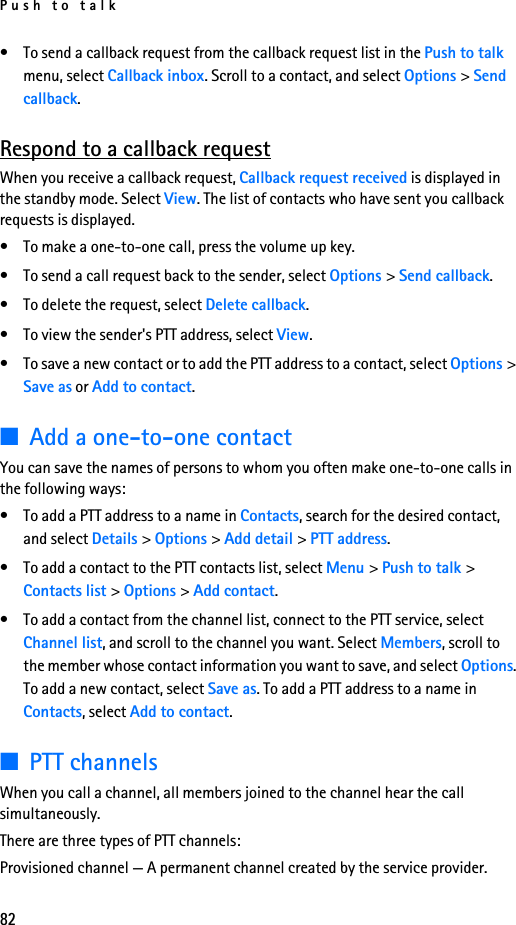 Push to talk82• To send a callback request from the callback request list in the Push to talk menu, select Callback inbox. Scroll to a contact, and select Options &gt; Send callback.Respond to a callback requestWhen you receive a callback request, Callback request received is displayed in the standby mode. Select View. The list of contacts who have sent you callback requests is displayed.• To make a one-to-one call, press the volume up key.• To send a call request back to the sender, select Options &gt; Send callback.• To delete the request, select Delete callback.• To view the sender&apos;s PTT address, select View.• To save a new contact or to add the PTT address to a contact, select Options &gt; Save as or Add to contact.■Add a one-to-one contactYou can save the names of persons to whom you often make one-to-one calls in the following ways:• To add a PTT address to a name in Contacts, search for the desired contact, and select Details &gt; Options &gt; Add detail &gt; PTT address.• To add a contact to the PTT contacts list, select Menu &gt; Push to talk &gt; Contacts list &gt; Options &gt; Add contact.• To add a contact from the channel list, connect to the PTT service, select Channel list, and scroll to the channel you want. Select Members, scroll to the member whose contact information you want to save, and select Options. To add a new contact, select Save as. To add a PTT address to a name in Contacts, select Add to contact.■PTT channelsWhen you call a channel, all members joined to the channel hear the call simultaneously.There are three types of PTT channels:Provisioned channel — A permanent channel created by the service provider.