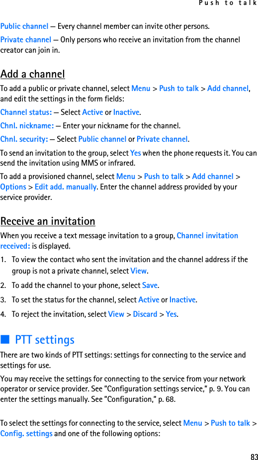 Push to talk83Public channel — Every channel member can invite other persons.Private channel — Only persons who receive an invitation from the channel creator can join in.Add a channelTo add a public or private channel, select Menu &gt; Push to talk &gt; Add channel, and edit the settings in the form fields:Channel status: — Select Active or Inactive.Chnl. nickname: — Enter your nickname for the channel.Chnl. security: — Select Public channel or Private channel.To send an invitation to the group, select Yes when the phone requests it. You can send the invitation using MMS or infrared.To add a provisioned channel, select Menu &gt; Push to talk &gt; Add channel &gt; Options &gt; Edit add. manually. Enter the channel address provided by your service provider.Receive an invitationWhen you receive a text message invitation to a group, Channel invitation received: is displayed.1. To view the contact who sent the invitation and the channel address if the group is not a private channel, select View.2. To add the channel to your phone, select Save.3. To set the status for the channel, select Active or Inactive.4. To reject the invitation, select View &gt; Discard &gt; Yes.■PTT settingsThere are two kinds of PTT settings: settings for connecting to the service and settings for use.You may receive the settings for connecting to the service from your network operator or service provider. See ”Configuration settings service,” p. 9. You can enter the settings manually. See ”Configuration,” p. 68.To select the settings for connecting to the service, select Menu &gt; Push to talk &gt; Config. settings and one of the following options: