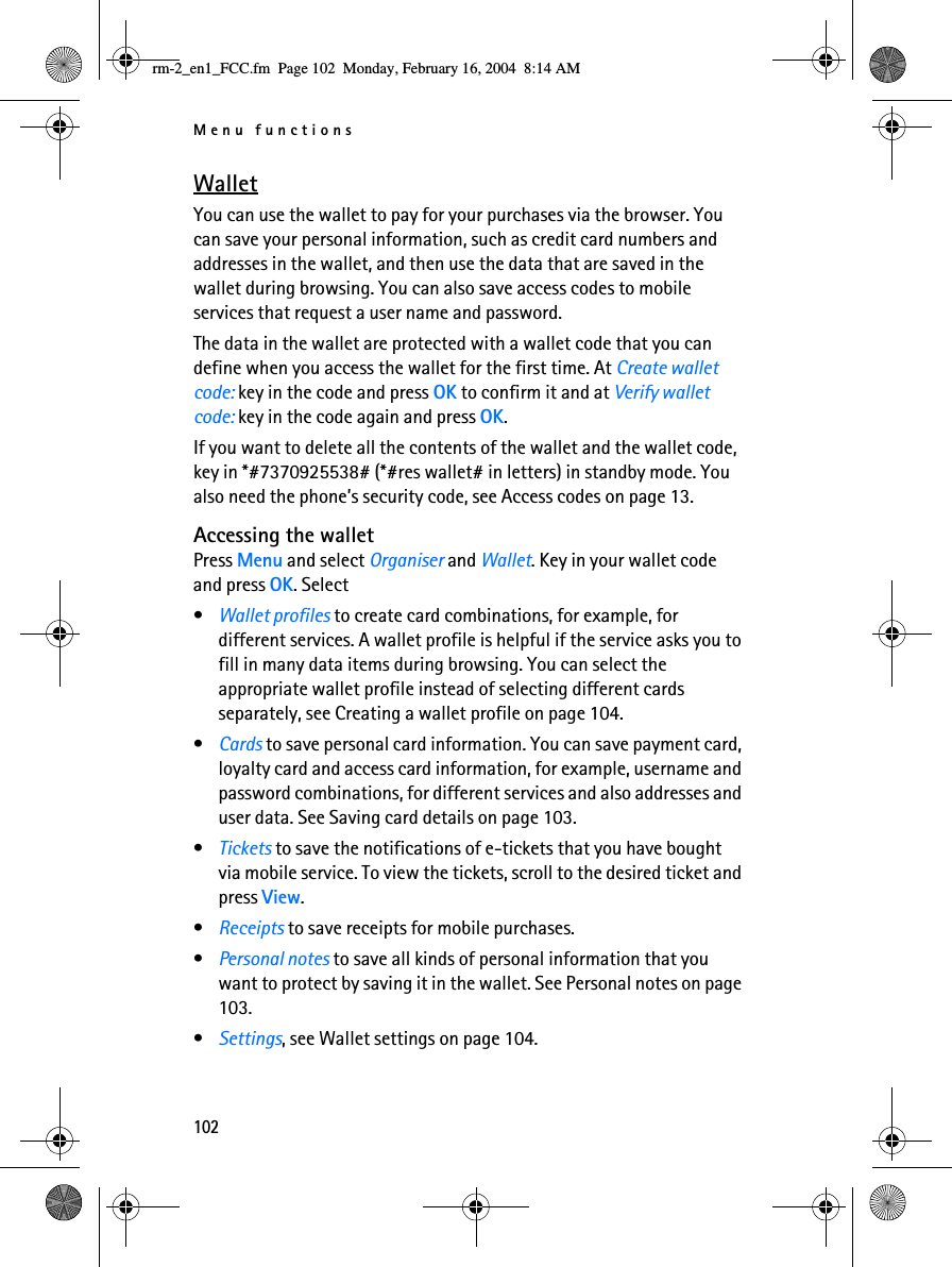 Menu functions102WalletYou can use the wallet to pay for your purchases via the browser. You can save your personal information, such as credit card numbers and addresses in the wallet, and then use the data that are saved in the wallet during browsing. You can also save access codes to mobile services that request a user name and password.The data in the wallet are protected with a wallet code that you can define when you access the wallet for the first time. At Create wallet code: key in the code and press OK to confirm it and at Verify wallet code: key in the code again and press OK.If you want to delete all the contents of the wallet and the wallet code, key in *#7370925538# (*#res wallet# in letters) in standby mode. You also need the phone’s security code, see Access codes on page 13.Accessing the walletPress Menu and select Organiser and Wallet. Key in your wallet code and press OK. Select•Wallet profiles to create card combinations, for example, for different services. A wallet profile is helpful if the service asks you to fill in many data items during browsing. You can select the appropriate wallet profile instead of selecting different cards separately, see Creating a wallet profile on page 104.•Cards to save personal card information. You can save payment card, loyalty card and access card information, for example, username and password combinations, for different services and also addresses and user data. See Saving card details on page 103.•Tickets to save the notifications of e-tickets that you have bought via mobile service. To view the tickets, scroll to the desired ticket and press View.•Receipts to save receipts for mobile purchases.•Personal notes to save all kinds of personal information that you want to protect by saving it in the wallet. See Personal notes on page 103.•Settings, see Wallet settings on page 104.rm-2_en1_FCC.fm  Page 102  Monday, February 16, 2004  8:14 AM