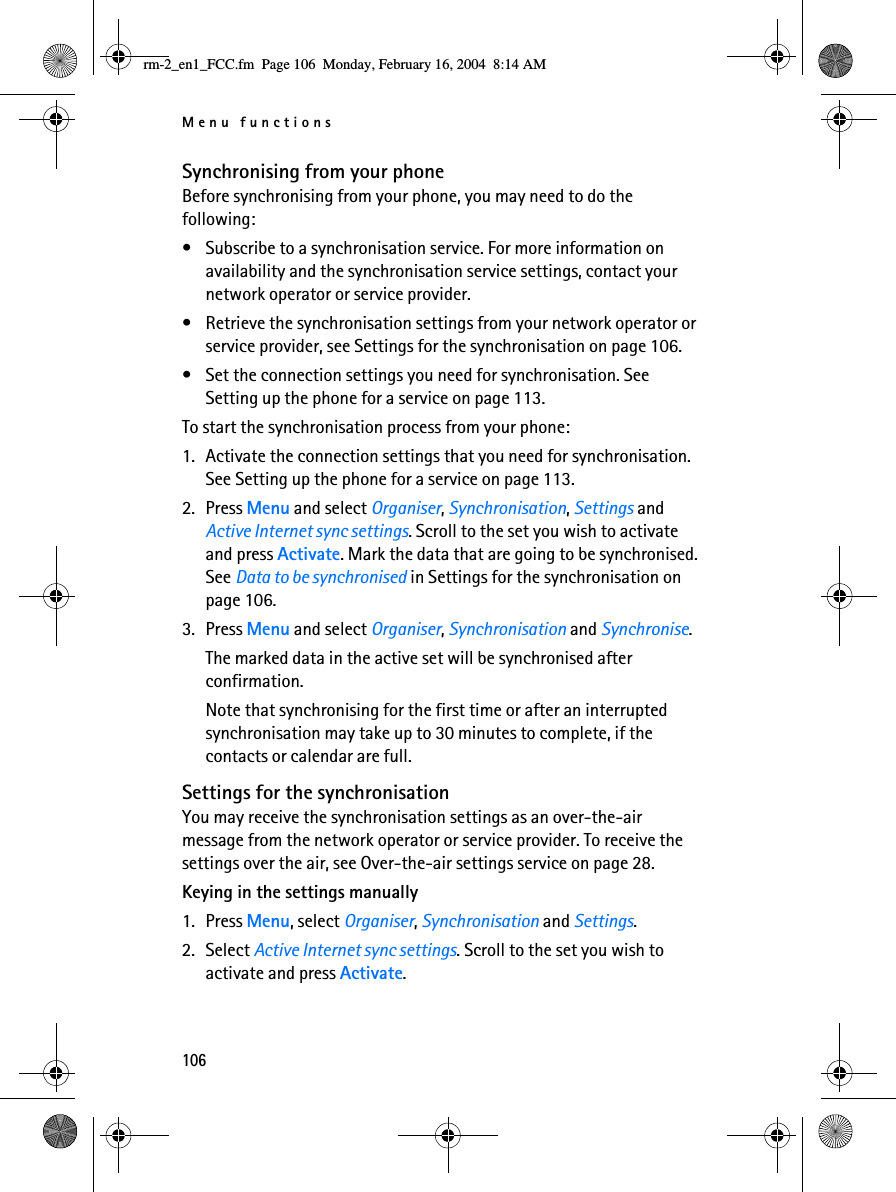 Menu functions106Synchronising from your phoneBefore synchronising from your phone, you may need to do the following:• Subscribe to a synchronisation service. For more information on availability and the synchronisation service settings, contact your network operator or service provider.• Retrieve the synchronisation settings from your network operator or service provider, see Settings for the synchronisation on page 106.• Set the connection settings you need for synchronisation. See Setting up the phone for a service on page 113.To start the synchronisation process from your phone:1. Activate the connection settings that you need for synchronisation. See Setting up the phone for a service on page 113.2. Press Menu and select Organiser, Synchronisation, Settings and Active Internet sync settings. Scroll to the set you wish to activate and press Activate. Mark the data that are going to be synchronised. See Data to be synchronised in Settings for the synchronisation on page 106.3. Press Menu and select Organiser, Synchronisation and Synchronise. The marked data in the active set will be synchronised after confirmation.Note that synchronising for the first time or after an interrupted synchronisation may take up to 30 minutes to complete, if the contacts or calendar are full.Settings for the synchronisationYou may receive the synchronisation settings as an over-the-air message from the network operator or service provider. To receive the settings over the air, see Over-the-air settings service on page 28.Keying in the settings manually1. Press Menu, select Organiser, Synchronisation and Settings.2. Select Active Internet sync settings. Scroll to the set you wish to activate and press Activate.rm-2_en1_FCC.fm  Page 106  Monday, February 16, 2004  8:14 AM