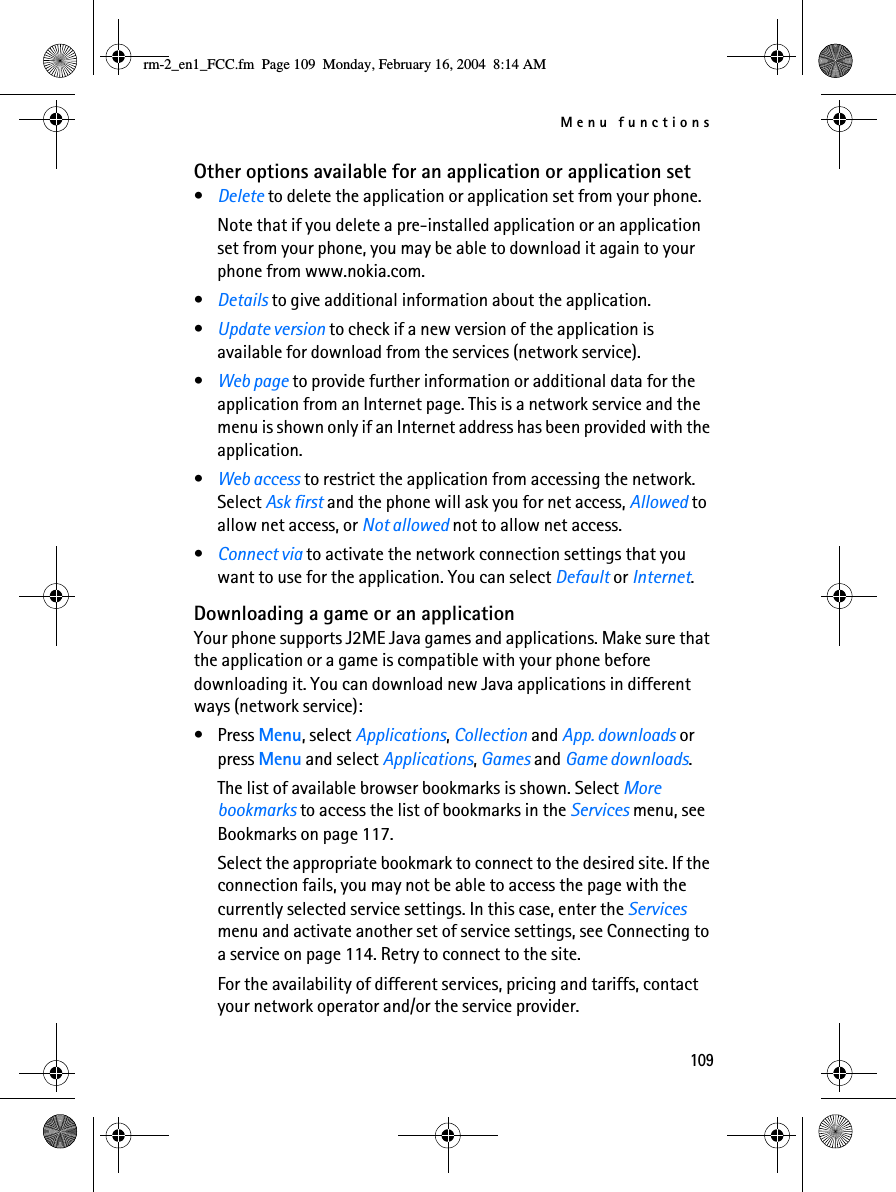 Menu functions109Other options available for an application or application set•Delete to delete the application or application set from your phone.Note that if you delete a pre-installed application or an application set from your phone, you may be able to download it again to your phone from www.nokia.com.•Details to give additional information about the application.•Update version to check if a new version of the application is available for download from the services (network service).•Web page to provide further information or additional data for the application from an Internet page. This is a network service and the menu is shown only if an Internet address has been provided with the application.•Web access to restrict the application from accessing the network. Select Ask first and the phone will ask you for net access, Allowed to allow net access, or Not allowed not to allow net access.•Connect via to activate the network connection settings that you want to use for the application. You can select Default or Internet.Downloading a game or an applicationYour phone supports J2ME Java games and applications. Make sure that the application or a game is compatible with your phone before downloading it. You can download new Java applications in different ways (network service):•Press Menu, select Applications, Collection and App. downloads or press Menu and select Applications, Games and Game downloads.The list of available browser bookmarks is shown. Select More bookmarks to access the list of bookmarks in the Services menu, see Bookmarks on page 117.Select the appropriate bookmark to connect to the desired site. If the connection fails, you may not be able to access the page with the currently selected service settings. In this case, enter the Services menu and activate another set of service settings, see Connecting to a service on page 114. Retry to connect to the site.For the availability of different services, pricing and tariffs, contact your network operator and/or the service provider.rm-2_en1_FCC.fm  Page 109  Monday, February 16, 2004  8:14 AM