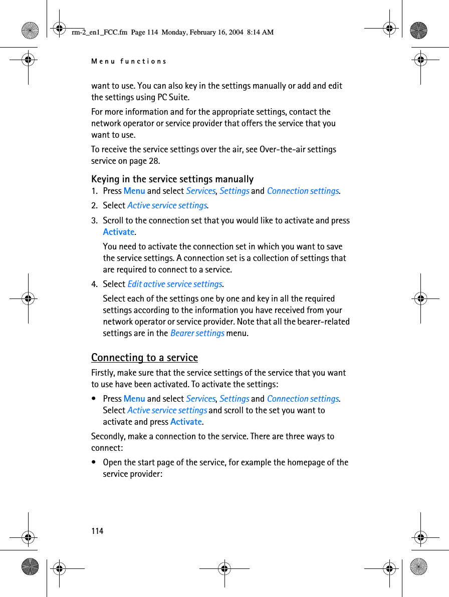 Menu functions114want to use. You can also key in the settings manually or add and edit the settings using PC Suite. For more information and for the appropriate settings, contact the network operator or service provider that offers the service that you want to use. To receive the service settings over the air, see Over-the-air settings service on page 28.Keying in the service settings manually1. Press Menu and select Services, Settings and Connection settings.2. Select Active service settings.3. Scroll to the connection set that you would like to activate and press Activate.You need to activate the connection set in which you want to save the service settings. A connection set is a collection of settings that are required to connect to a service.4. Select Edit active service settings. Select each of the settings one by one and key in all the required settings according to the information you have received from your network operator or service provider. Note that all the bearer-related settings are in the Bearer settings menu.Connecting to a serviceFirstly, make sure that the service settings of the service that you want to use have been activated. To activate the settings:•Press Menu and select Services, Settings and Connection settings. Select Active service settings and scroll to the set you want to activate and press Activate.Secondly, make a connection to the service. There are three ways to connect:• Open the start page of the service, for example the homepage of the service provider:rm-2_en1_FCC.fm  Page 114  Monday, February 16, 2004  8:14 AM