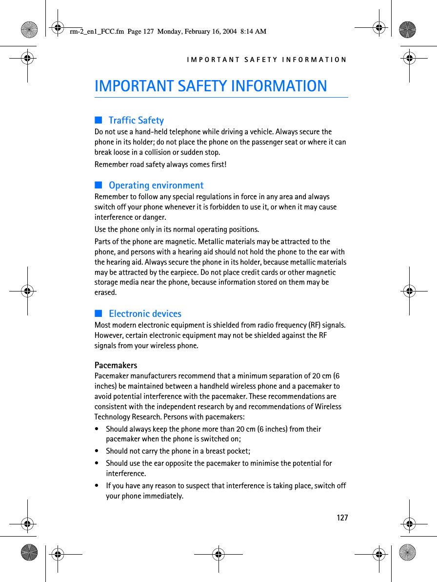 IMPORTANT SAFETY INFORMATION127IMPORTANT SAFETY INFORMATION■Traffic SafetyDo not use a hand-held telephone while driving a vehicle. Always secure the phone in its holder; do not place the phone on the passenger seat or where it can break loose in a collision or sudden stop.Remember road safety always comes first!■Operating environmentRemember to follow any special regulations in force in any area and always switch off your phone whenever it is forbidden to use it, or when it may cause interference or danger.Use the phone only in its normal operating positions.Parts of the phone are magnetic. Metallic materials may be attracted to the phone, and persons with a hearing aid should not hold the phone to the ear with the hearing aid. Always secure the phone in its holder, because metallic materials may be attracted by the earpiece. Do not place credit cards or other magnetic storage media near the phone, because information stored on them may be erased.■Electronic devicesMost modern electronic equipment is shielded from radio frequency (RF) signals. However, certain electronic equipment may not be shielded against the RF signals from your wireless phone.PacemakersPacemaker manufacturers recommend that a minimum separation of 20 cm (6 inches) be maintained between a handheld wireless phone and a pacemaker to avoid potential interference with the pacemaker. These recommendations are consistent with the independent research by and recommendations of Wireless Technology Research. Persons with pacemakers:• Should always keep the phone more than 20 cm (6 inches) from their pacemaker when the phone is switched on;• Should not carry the phone in a breast pocket;• Should use the ear opposite the pacemaker to minimise the potential for interference.• If you have any reason to suspect that interference is taking place, switch off your phone immediately.rm-2_en1_FCC.fm  Page 127  Monday, February 16, 2004  8:14 AM