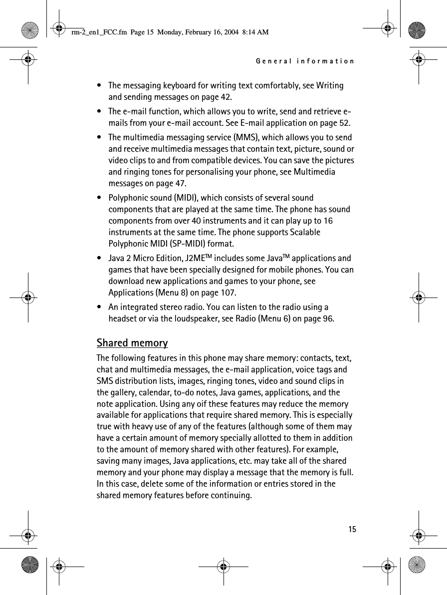 General information15• The messaging keyboard for writing text comfortably, see Writing and sending messages on page 42. • The e-mail function, which allows you to write, send and retrieve e-mails from your e-mail account. See E-mail application on page 52.• The multimedia messaging service (MMS), which allows you to send and receive multimedia messages that contain text, picture, sound or video clips to and from compatible devices. You can save the pictures and ringing tones for personalising your phone, see Multimedia messages on page 47.• Polyphonic sound (MIDI), which consists of several sound components that are played at the same time. The phone has sound components from over 40 instruments and it can play up to 16 instruments at the same time. The phone supports Scalable Polyphonic MIDI (SP-MIDI) format.• Java 2 Micro Edition, J2METM includes some JavaTM applications and games that have been specially designed for mobile phones. You can download new applications and games to your phone, see Applications (Menu 8) on page 107.• An integrated stereo radio. You can listen to the radio using a headset or via the loudspeaker, see Radio (Menu 6) on page 96.Shared memoryThe following features in this phone may share memory: contacts, text, chat and multimedia messages, the e-mail application, voice tags and SMS distribution lists, images, ringing tones, video and sound clips in the gallery, calendar, to-do notes, Java games, applications, and the note application. Using any oif these features may reduce the memory available for applications that require shared memory. This is especially true with heavy use of any of the features (although some of them may have a certain amount of memory specially allotted to them in addition to the amount of memory shared with other features). For example, saving many images, Java applications, etc. may take all of the shared memory and your phone may display a message that the memory is full. In this case, delete some of the information or entries stored in the shared memory features before continuing.rm-2_en1_FCC.fm  Page 15  Monday, February 16, 2004  8:14 AM