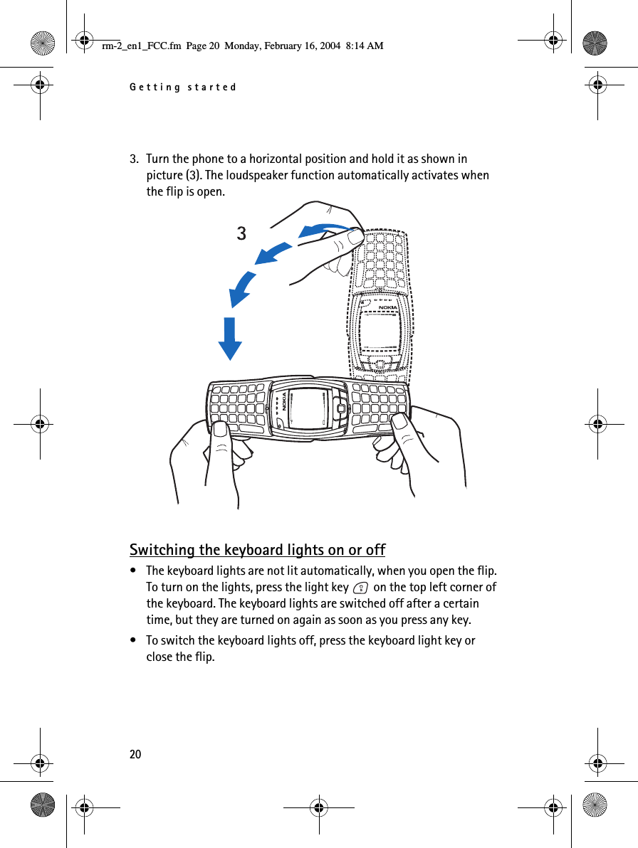 Getting started203. Turn the phone to a horizontal position and hold it as shown in picture (3). The loudspeaker function automatically activates when the flip is open.Switching the keyboard lights on or off• The keyboard lights are not lit automatically, when you open the flip. To turn on the lights, press the light key   on the top left corner of the keyboard. The keyboard lights are switched off after a certain time, but they are turned on again as soon as you press any key.• To switch the keyboard lights off, press the keyboard light key or close the flip.rm-2_en1_FCC.fm  Page 20  Monday, February 16, 2004  8:14 AM