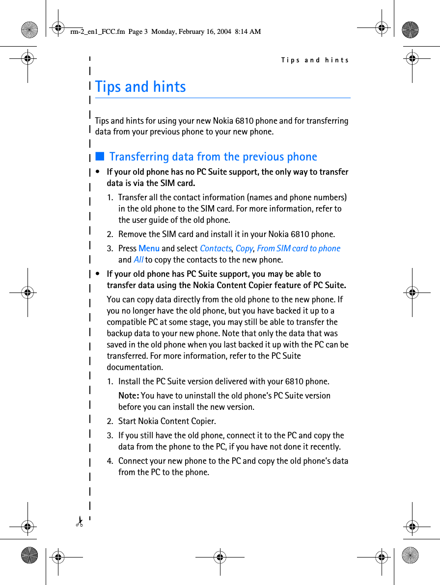 Tips and hints✁Tips and hintsTips and hints for using your new Nokia 6810 phone and for transferring data from your previous phone to your new phone.■Transferring data from the previous phone•If your old phone has no PC Suite support, the only way to transfer data is via the SIM card.1. Transfer all the contact information (names and phone numbers) in the old phone to the SIM card. For more information, refer to the user guide of the old phone.2. Remove the SIM card and install it in your Nokia 6810 phone.3. Press Menu and select Contacts, Copy, From SIM card to phone and All to copy the contacts to the new phone.•If your old phone has PC Suite support, you may be able to transfer data using the Nokia Content Copier feature of PC Suite.You can copy data directly from the old phone to the new phone. If you no longer have the old phone, but you have backed it up to a compatible PC at some stage, you may still be able to transfer the backup data to your new phone. Note that only the data that was saved in the old phone when you last backed it up with the PC can be transferred. For more information, refer to the PC Suite documentation.1. Install the PC Suite version delivered with your 6810 phone.Note: You have to uninstall the old phone’s PC Suite version before you can install the new version.2. Start Nokia Content Copier.3. If you still have the old phone, connect it to the PC and copy the data from the phone to the PC, if you have not done it recently.4. Connect your new phone to the PC and copy the old phone’s data from the PC to the phone.rm-2_en1_FCC.fm  Page 3  Monday, February 16, 2004  8:14 AM