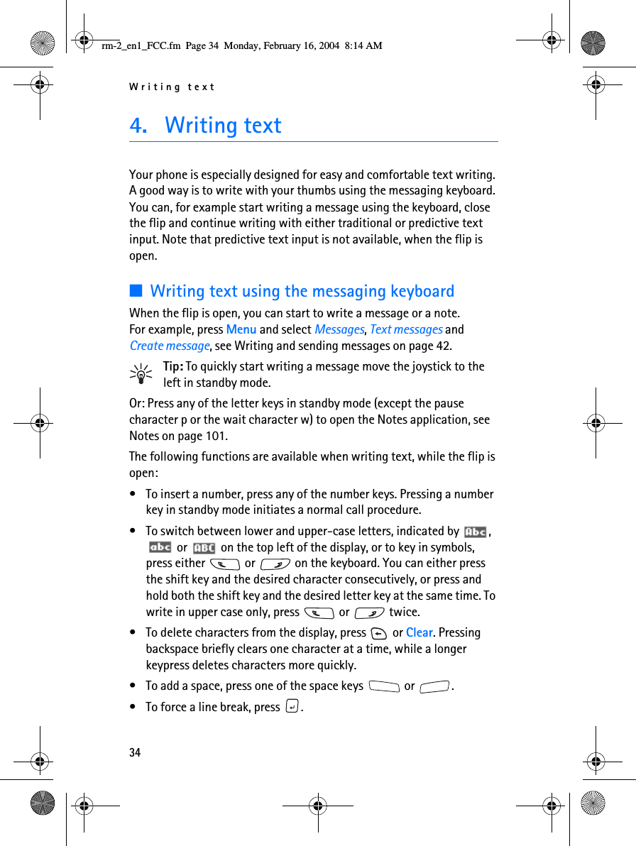 Writing text344. Writing textYour phone is especially designed for easy and comfortable text writing. A good way is to write with your thumbs using the messaging keyboard. You can, for example start writing a message using the keyboard, close the flip and continue writing with either traditional or predictive text input. Note that predictive text input is not available, when the flip is open.■Writing text using the messaging keyboardWhen the flip is open, you can start to write a message or a note. For example, press Menu and select Messages, Text messages and Create message, see Writing and sending messages on page 42.Tip: To quickly start writing a message move the joystick to the left in standby mode.Or: Press any of the letter keys in standby mode (except the pause character p or the wait character w) to open the Notes application, see Notes on page 101.The following functions are available when writing text, while the flip is open:• To insert a number, press any of the number keys. Pressing a number key in standby mode initiates a normal call procedure. • To switch between lower and upper-case letters, indicated by  ,  or   on the top left of the display, or to key in symbols, press either   or   on the keyboard. You can either press the shift key and the desired character consecutively, or press and hold both the shift key and the desired letter key at the same time. To write in upper case only, press   or   twice.• To delete characters from the display, press   or Clear. Pressing backspace briefly clears one character at a time, while a longer keypress deletes characters more quickly.• To add a space, press one of the space keys   or  .• To force a line break, press  .rm-2_en1_FCC.fm  Page 34  Monday, February 16, 2004  8:14 AM