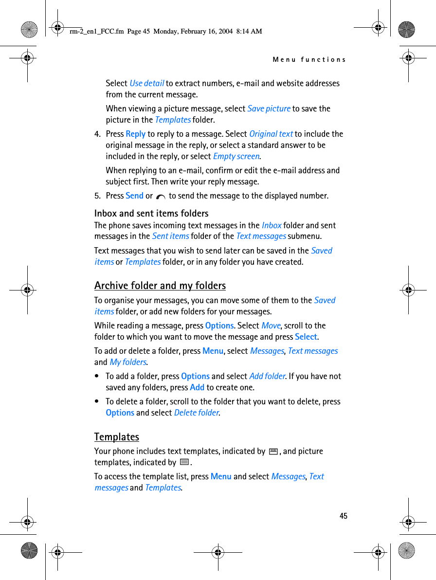 Menu functions45Select Use detail to extract numbers, e-mail and website addresses from the current message.When viewing a picture message, select Save picture to save the picture in the Templates folder.4. Press Reply to reply to a message. Select Original text to include the original message in the reply, or select a standard answer to be included in the reply, or select Empty screen.When replying to an e-mail, confirm or edit the e-mail address and subject first. Then write your reply message.5. Press Send or   to send the message to the displayed number.Inbox and sent items foldersThe phone saves incoming text messages in the Inbox folder and sent messages in the Sent items folder of the Text messages submenu.Text messages that you wish to send later can be saved in the Saved items or Templates folder, or in any folder you have created.Archive folder and my foldersTo organise your messages, you can move some of them to the Saved items folder, or add new folders for your messages.While reading a message, press Options. Select Move, scroll to the folder to which you want to move the message and press Select.To add or delete a folder, press Menu, select Messages, Text messages and My folders.• To add a folder, press Options and select Add folder. If you have not saved any folders, press Add to create one.• To delete a folder, scroll to the folder that you want to delete, press Options and select Delete folder.TemplatesYour phone includes text templates, indicated by  , and picture templates, indicated by  .To access the template list, press Menu and select Messages, Text messages and Templates.rm-2_en1_FCC.fm  Page 45  Monday, February 16, 2004  8:14 AM