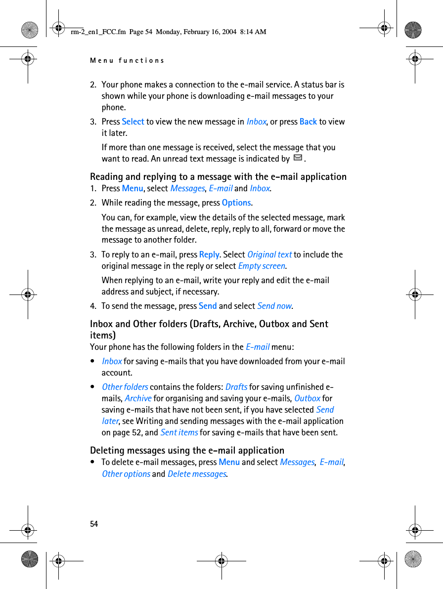 Menu functions542. Your phone makes a connection to the e-mail service. A status bar is shown while your phone is downloading e-mail messages to your phone.3. Press Select to view the new message in Inbox, or press Back to view it later.If more than one message is received, select the message that you want to read. An unread text message is indicated by  .Reading and replying to a message with the e-mail application1. Press Menu, select Messages, E-mail and Inbox.2. While reading the message, press Options.You can, for example, view the details of the selected message, mark the message as unread, delete, reply, reply to all, forward or move the message to another folder.3. To reply to an e-mail, press Reply. Select Original text to include the original message in the reply or select Empty screen.When replying to an e-mail, write your reply and edit the e-mail address and subject, if necessary.4. To send the message, press Send and select Send now.Inbox and Other folders (Drafts, Archive, Outbox and Sent items) Your phone has the following folders in the E-mail menu:•Inbox for saving e-mails that you have downloaded from your e-mail account.•Other folders contains the folders: Drafts for saving unfinished e-mails, Archive for organising and saving your e-mails, Outbox for saving e-mails that have not been sent, if you have selected Send later, see Writing and sending messages with the e-mail application on page 52, and Sent items for saving e-mails that have been sent.Deleting messages using the e-mail application• To delete e-mail messages, press Menu and select Messages,  E-mail, Other options and Delete messages.rm-2_en1_FCC.fm  Page 54  Monday, February 16, 2004  8:14 AM