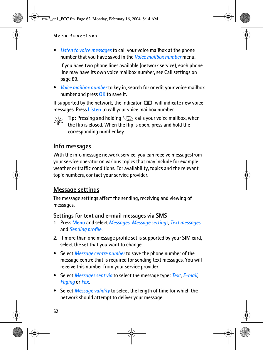 Menu functions62•Listen to voice messages to call your voice mailbox at the phone number that you have saved in the Voice mailbox number menu.If you have two phone lines available (network service), each phone line may have its own voice mailbox number, see Call settings on page 89.•Voice mailbox number to key in, search for or edit your voice mailbox number and press OK to save it.If supported by the network, the indicator   will indicate new voice messages. Press Listen to call your voice mailbox number.Tip: Pressing and holding   calls your voice mailbox, when the flip is closed. When the flip is open, press and hold the corresponding number key.Info messagesWith the info message network service, you can receive messagesfrom your service operator on various topics that may include for example weather or traffic conditions. For availability, topics and the relevant topic numbers, contact your service provider.Message settingsThe message settings affect the sending, receiving and viewing of messages.Settings for text and e-mail messages via SMS1. Press Menu and select Messages, Message settings, Text messages and Sending profile .2. If more than one message profile set is supported by your SIM card, select the set that you want to change.• Select Message centre number to save the phone number of the message centre that is required for sending text messages. You will receive this number from your service provider. • Select Messages sent via to select the message type: Text, E-mail, Paging or Fax.• Select Message validity to select the length of time for which the network should attempt to deliver your message.rm-2_en1_FCC.fm  Page 62  Monday, February 16, 2004  8:14 AM