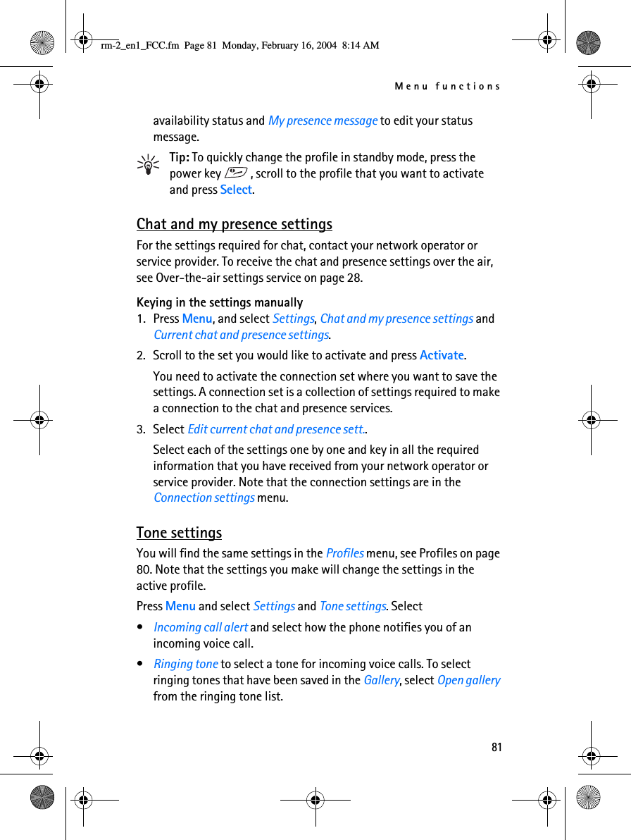 Menu functions81availability status and My presence message to edit your status message.Tip: To quickly change the profile in standby mode, press the power key  , scroll to the profile that you want to activate and press Select.Chat and my presence settingsFor the settings required for chat, contact your network operator or service provider. To receive the chat and presence settings over the air, see Over-the-air settings service on page 28.Keying in the settings manually1. Press Menu, and select Settings, Chat and my presence settings and Current chat and presence settings.2. Scroll to the set you would like to activate and press Activate. You need to activate the connection set where you want to save the settings. A connection set is a collection of settings required to make a connection to the chat and presence services.3. Select Edit current chat and presence sett..Select each of the settings one by one and key in all the required information that you have received from your network operator or service provider. Note that the connection settings are in the Connection settings menu.Tone settingsYou will find the same settings in the Profiles menu, see Profiles on page 80. Note that the settings you make will change the settings in the active profile.Press Menu and select Settings and Tone settings. Select•Incoming call alert and select how the phone notifies you of an incoming voice call.•Ringing tone to select a tone for incoming voice calls. To select ringing tones that have been saved in the Gallery, select Open gallery from the ringing tone list.rm-2_en1_FCC.fm  Page 81  Monday, February 16, 2004  8:14 AM