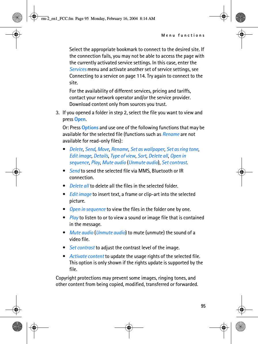 Menu functions95Select the appropriate bookmark to connect to the desired site. If the connection fails, you may not be able to access the page with the currently activated service settings. In this case, enter the Services menu and activate another set of service settings, see Connecting to a service on page 114. Try again to connect to the site.For the availability of different services, pricing and tariffs, contact your network operator and/or the service provider. Download content only from sources you trust.3. If you opened a folder in step 2, select the file you want to view and press Open.Or: Press Options and use one of the following functions that may be available for the selected file (functions such as Rename are not available for read-only files):•Delete, Send, Move, Rename, Set as wallpaper, Set as ring tone, Edit image, Details, Type of view, Sort, Delete all, Open in sequence, Play, Mute audio (Unmute audio), Set contrast.•Send to send the selected file via MMS, Bluetooth or IR connection.•Delete all to delete all the files in the selected folder.•Edit image to insert text, a frame or clip-art into the selected picture.•Open in sequence to view the files in the folder one by one.•Play to listen to or to view a sound or image file that is contained in the message.•Mute audio (Unmute audio) to mute (unmute) the sound of a video file.•Set contrast to adjust the contrast level of the image.•Activate content to update the usage rights of the selected file. This option is only shown if the rights update is supported by the file.Copyright protections may prevent some images, ringing tones, and other content from being copied, modified, transferred or forwarded.rm-2_en1_FCC.fm  Page 95  Monday, February 16, 2004  8:14 AM