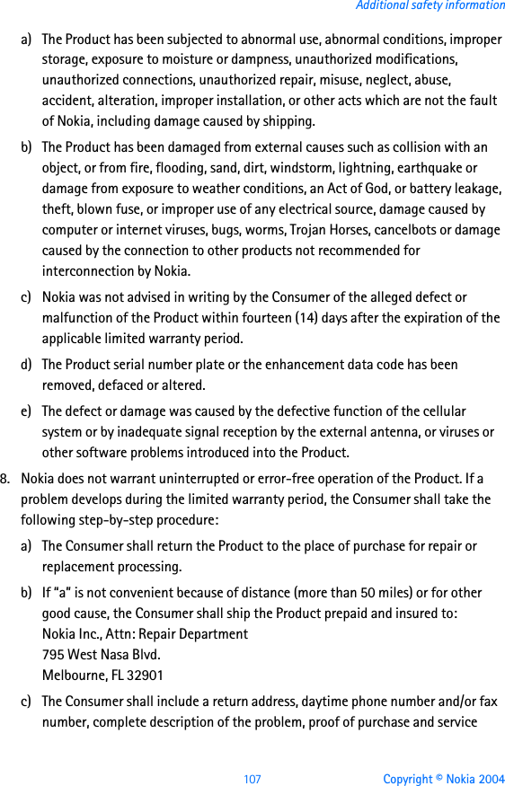 107 Copyright © Nokia 2004Additional safety informationa) The Product has been subjected to abnormal use, abnormal conditions, improper storage, exposure to moisture or dampness, unauthorized modifications, unauthorized connections, unauthorized repair, misuse, neglect, abuse, accident, alteration, improper installation, or other acts which are not the fault of Nokia, including damage caused by shipping.b) The Product has been damaged from external causes such as collision with an object, or from fire, flooding, sand, dirt, windstorm, lightning, earthquake or damage from exposure to weather conditions, an Act of God, or battery leakage, theft, blown fuse, or improper use of any electrical source, damage caused by computer or internet viruses, bugs, worms, Trojan Horses, cancelbots or damage caused by the connection to other products not recommended for interconnection by Nokia.c) Nokia was not advised in writing by the Consumer of the alleged defect or malfunction of the Product within fourteen (14) days after the expiration of the applicable limited warranty period.d) The Product serial number plate or the enhancement data code has been removed, defaced or altered.e) The defect or damage was caused by the defective function of the cellular system or by inadequate signal reception by the external antenna, or viruses or other software problems introduced into the Product.8. Nokia does not warrant uninterrupted or error-free operation of the Product. If a problem develops during the limited warranty period, the Consumer shall take the following step-by-step procedure:a) The Consumer shall return the Product to the place of purchase for repair or replacement processing.b) If “a” is not convenient because of distance (more than 50 miles) or for other good cause, the Consumer shall ship the Product prepaid and insured to:Nokia Inc., Attn: Repair Department795 West Nasa Blvd. Melbourne, FL 32901c) The Consumer shall include a return address, daytime phone number and/or fax number, complete description of the problem, proof of purchase and service 