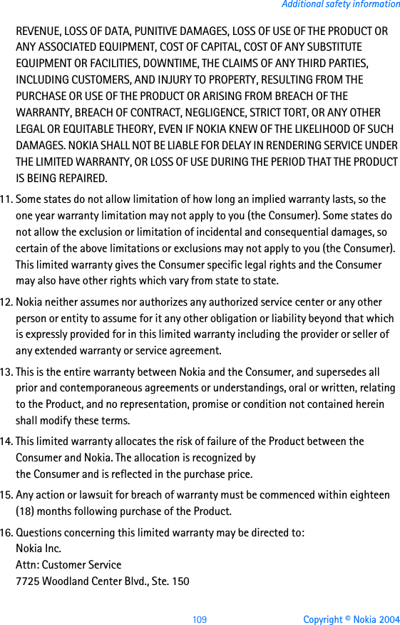 109 Copyright © Nokia 2004Additional safety informationREVENUE, LOSS OF DATA, PUNITIVE DAMAGES, LOSS OF USE OF THE PRODUCT OR ANY ASSOCIATED EQUIPMENT, COST OF CAPITAL, COST OF ANY SUBSTITUTE EQUIPMENT OR FACILITIES, DOWNTIME, THE CLAIMS OF ANY THIRD PARTIES, INCLUDING CUSTOMERS, AND INJURY TO PROPERTY, RESULTING FROM THE PURCHASE OR USE OF THE PRODUCT OR ARISING FROM BREACH OF THE WARRANTY, BREACH OF CONTRACT, NEGLIGENCE, STRICT TORT, OR ANY OTHER LEGAL OR EQUITABLE THEORY, EVEN IF NOKIA KNEW OF THE LIKELIHOOD OF SUCH DAMAGES. NOKIA SHALL NOT BE LIABLE FOR DELAY IN RENDERING SERVICE UNDER THE LIMITED WARRANTY, OR LOSS OF USE DURING THE PERIOD THAT THE PRODUCT IS BEING REPAIRED.11. Some states do not allow limitation of how long an implied warranty lasts, so the one year warranty limitation may not apply to you (the Consumer). Some states do not allow the exclusion or limitation of incidental and consequential damages, so certain of the above limitations or exclusions may not apply to you (the Consumer). This limited warranty gives the Consumer specific legal rights and the Consumer may also have other rights which vary from state to state.12. Nokia neither assumes nor authorizes any authorized service center or any other person or entity to assume for it any other obligation or liability beyond that which is expressly provided for in this limited warranty including the provider or seller of any extended warranty or service agreement.13. This is the entire warranty between Nokia and the Consumer, and supersedes all prior and contemporaneous agreements or understandings, oral or written, relating to the Product, and no representation, promise or condition not contained herein shall modify these terms.14. This limited warranty allocates the risk of failure of the Product between the Consumer and Nokia. The allocation is recognized by the Consumer and is reflected in the purchase price.15. Any action or lawsuit for breach of warranty must be commenced within eighteen (18) months following purchase of the Product.16. Questions concerning this limited warranty may be directed to: Nokia Inc. Attn: Customer Service7725 Woodland Center Blvd., Ste. 150