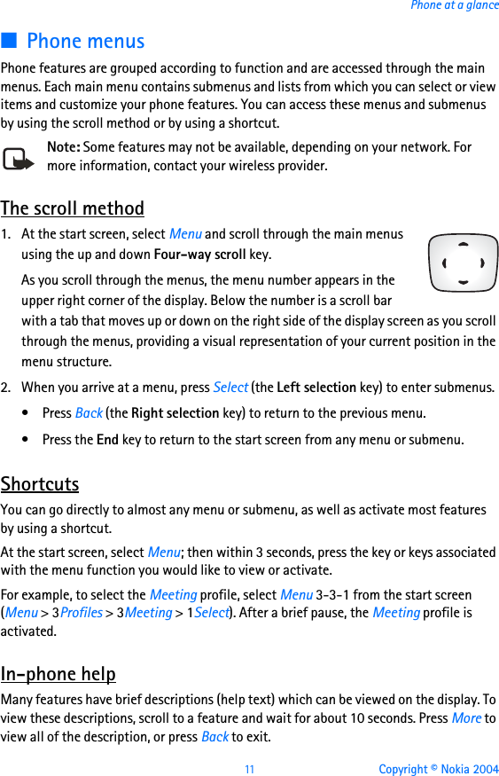 11 Copyright © Nokia 2004Phone at a glance■Phone menusPhone features are grouped according to function and are accessed through the main menus. Each main menu contains submenus and lists from which you can select or view items and customize your phone features. You can access these menus and submenus by using the scroll method or by using a shortcut.Note: Some features may not be available, depending on your network. For more information, contact your wireless provider.The scroll method1. At the start screen, select Menu and scroll through the main menus using the up and down Four-way scroll key.As you scroll through the menus, the menu number appears in the upper right corner of the display. Below the number is a scroll bar with a tab that moves up or down on the right side of the display screen as you scroll through the menus, providing a visual representation of your current position in the menu structure.2. When you arrive at a menu, press Select (the Left selection key) to enter submenus.•Press Back (the Right selection key) to return to the previous menu.•Press the End key to return to the start screen from any menu or submenu.ShortcutsYou can go directly to almost any menu or submenu, as well as activate most features by using a shortcut.At the start screen, select Menu; then within 3 seconds, press the key or keys associated with the menu function you would like to view or activate. For example, to select the Meeting profile, select Menu 3-3-1 from the start screen (Menu &gt; 3Profiles &gt; 3Meeting &gt; 1Select). After a brief pause, the Meeting profile is activated.In-phone helpMany features have brief descriptions (help text) which can be viewed on the display. To view these descriptions, scroll to a feature and wait for about 10 seconds. Press More to view all of the description, or press Back to exit.