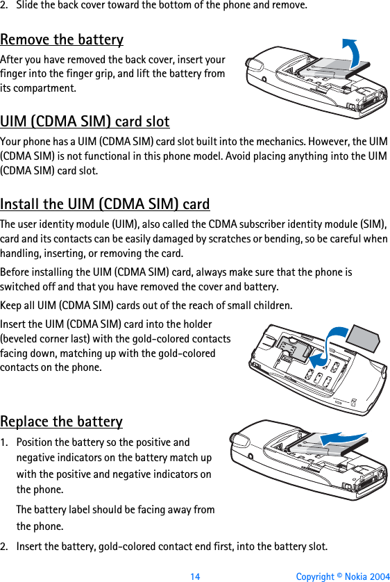  14 Copyright © Nokia 20042. Slide the back cover toward the bottom of the phone and remove.Remove the batteryAfter you have removed the back cover, insert your finger into the finger grip, and lift the battery from its compartment.UIM (CDMA SIM) card slotYour phone has a UIM (CDMA SIM) card slot built into the mechanics. However, the UIM (CDMA SIM) is not functional in this phone model. Avoid placing anything into the UIM (CDMA SIM) card slot.Install the UIM (CDMA SIM) cardThe user identity module (UIM), also called the CDMA subscriber identity module (SIM), card and its contacts can be easily damaged by scratches or bending, so be careful when handling, inserting, or removing the card. Before installing the UIM (CDMA SIM) card, always make sure that the phone is switched off and that you have removed the cover and battery.Keep all UIM (CDMA SIM) cards out of the reach of small children.Insert the UIM (CDMA SIM) card into the holder (beveled corner last) with the gold-colored contacts facing down, matching up with the gold-colored contacts on the phone.Replace the battery1. Position the battery so the positive and negative indicators on the battery match up with the positive and negative indicators on the phone.The battery label should be facing away from the phone.2. Insert the battery, gold-colored contact end first, into the battery slot.