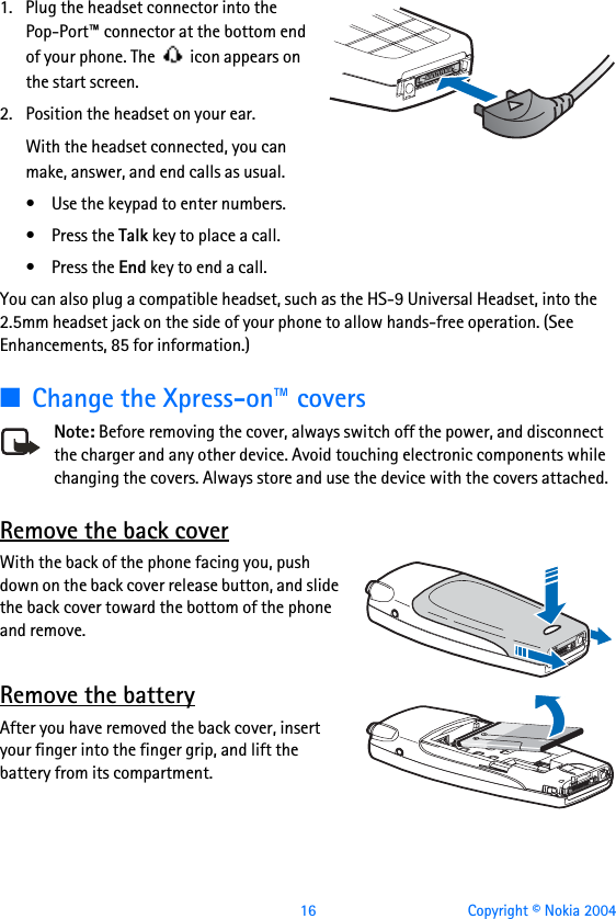  16 Copyright © Nokia 20041. Plug the headset connector into the Pop-Port™ connector at the bottom end of your phone. The   icon appears on the start screen.2. Position the headset on your ear.With the headset connected, you can make, answer, and end calls as usual.• Use the keypad to enter numbers.•Press the Talk key to place a call.•Press the End key to end a call.You can also plug a compatible headset, such as the HS-9 Universal Headset, into the 2.5mm headset jack on the side of your phone to allow hands-free operation. (See Enhancements, 85 for information.)■Change the Xpress-on™ coversNote: Before removing the cover, always switch off the power, and disconnect the charger and any other device. Avoid touching electronic components while changing the covers. Always store and use the device with the covers attached.Remove the back coverWith the back of the phone facing you, push down on the back cover release button, and slide the back cover toward the bottom of the phone and remove.Remove the batteryAfter you have removed the back cover, insert your finger into the finger grip, and lift the battery from its compartment.