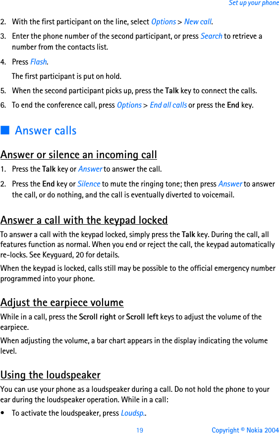 19 Copyright © Nokia 2004Set up your phone2. With the first participant on the line, select Options &gt; New call.3. Enter the phone number of the second participant, or press Search to retrieve a number from the contacts list. 4. Press Flash.The first participant is put on hold.5. When the second participant picks up, press the Talk key to connect the calls.6. To end the conference call, press Options &gt; End all calls or press the End key.■Answer callsAnswer or silence an incoming call1. Press the Talk key or Answer to answer the call.2. Press the End key or Silence to mute the ringing tone; then press Answer to answer the call, or do nothing, and the call is eventually diverted to voicemail.Answer a call with the keypad lockedTo answer a call with the keypad locked, simply press the Talk key. During the call, all features function as normal. When you end or reject the call, the keypad automatically re-locks. See Keyguard, 20 for details.When the keypad is locked, calls still may be possible to the official emergency number programmed into your phone. Adjust the earpiece volumeWhile in a call, press the Scroll right or Scroll left keys to adjust the volume of the earpiece.When adjusting the volume, a bar chart appears in the display indicating the volume level.Using the loudspeakerYou can use your phone as a loudspeaker during a call. Do not hold the phone to your ear during the loudspeaker operation. While in a call:• To activate the loudspeaker, press Loudsp..
