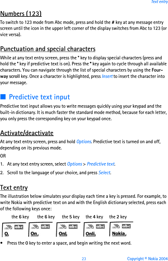 23 Copyright © Nokia 2004Text entryNumbers (123)To switch to 123 mode from Abc mode, press and hold the # key at any message entry screen until the icon in the upper left corner of the display switches from Abc to 123 (or vice versa).Punctuation and special charactersWhile at any text entry screen, press the * key to display special characters (press and hold the * key if predictive text is on). Press the * key again to cycle through all available characters. You can navigate through the list of special characters by using the Four-way scroll key. Once a character is highlighted, press Insert to insert the character into your message.■Predictive text inputPredictive text input allows you to write messages quickly using your keypad and the built-in dictionary. It is much faster the standard mode method, because for each letter, you only press the corresponding key on your keypad once.Activate/deactivateAt any text entry screen, press and hold Options. Predictive text is turned on and off, depending on its previous mode. OR1. At any text entry screen, select Options &gt; Predictive text.2. Scroll to the language of your choice, and press Select.Text entryThe illustration below simulates your display each time a key is pressed. For example, to write Nokia with predictive text on and with the English dictionary selected, press each of the following keys once:           the 6 key        the 6 key       the 5 key      the 4 key      the 2 key•Press the 0 key to enter a space, and begin writing the next word.