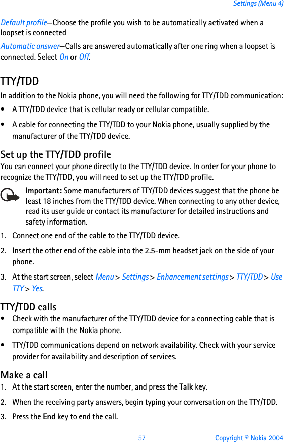57 Copyright © Nokia 2004Settings (Menu 4)Default profile—Choose the profile you wish to be automatically activated when a loopset is connectedAutomatic answer—Calls are answered automatically after one ring when a loopset is connected. Select On or Off.TTY/TDDIn addition to the Nokia phone, you will need the following for TTY/TDD communication:• A TTY/TDD device that is cellular ready or cellular compatible.• A cable for connecting the TTY/TDD to your Nokia phone, usually supplied by the manufacturer of the TTY/TDD device.Set up the TTY/TDD profileYou can connect your phone directly to the TTY/TDD device. In order for your phone to recognize the TTY/TDD, you will need to set up the TTY/TDD profile.    Important: Some manufacturers of TTY/TDD devices suggest that the phone be least 18 inches from the TTY/TDD device. When connecting to any other device, read its user guide or contact its manufacturer for detailed instructions and safety information.1. Connect one end of the cable to the TTY/TDD device.2. Insert the other end of the cable into the 2.5-mm headset jack on the side of your phone.3. At the start screen, select Menu &gt; Settings &gt; Enhancement settings &gt; TTY/TDD &gt; Use TTY &gt; Yes.TTY/TDD calls• Check with the manufacturer of the TTY/TDD device for a connecting cable that is compatible with the Nokia phone.• TTY/TDD communications depend on network availability. Check with your service provider for availability and description of services.Make a call1. At the start screen, enter the number, and press the Talk key.2. When the receiving party answers, begin typing your conversation on the TTY/TDD.3. Press the End key to end the call.