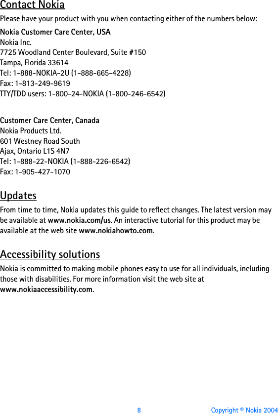  8 Copyright © Nokia 2004Contact NokiaPlease have your product with you when contacting either of the numbers below:Nokia Customer Care Center, USANokia Inc.7725 Woodland Center Boulevard, Suite #150Tampa, Florida 33614Tel: 1-888-NOKIA-2U (1-888-665-4228)Fax: 1-813-249-9619TTY/TDD users: 1-800-24-NOKIA (1-800-246-6542)Customer Care Center, CanadaNokia Products Ltd.601 Westney Road SouthAjax, Ontario L1S 4N7Tel: 1-888-22-NOKIA (1-888-226-6542)Fax: 1-905-427-1070UpdatesFrom time to time, Nokia updates this guide to reflect changes. The latest version may be available at www.nokia.com/us. An interactive tutorial for this product may be available at the web site www.nokiahowto.com.Accessibility solutionsNokia is committed to making mobile phones easy to use for all individuals, including those with disabilities. For more information visit the web site at www.nokiaaccessibility.com.