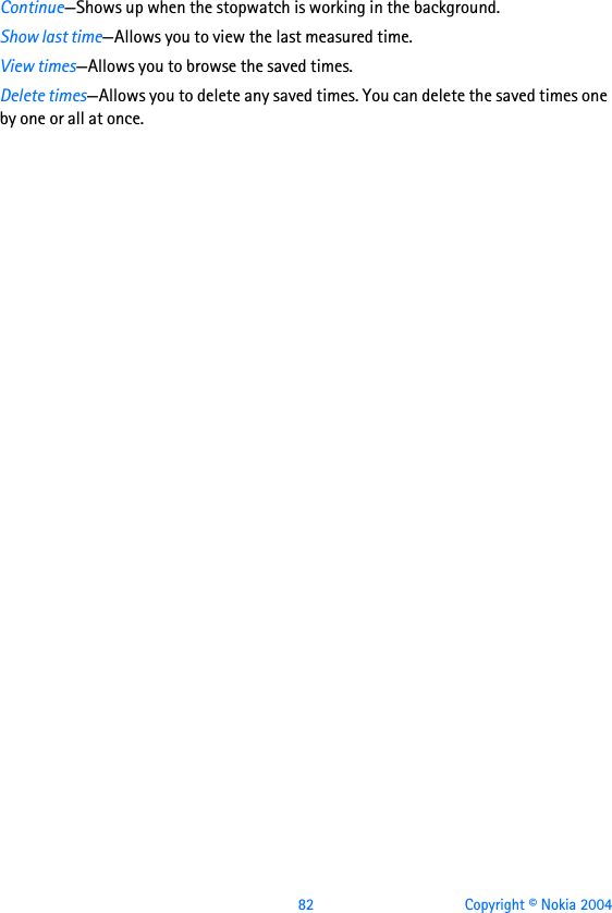  82 Copyright © Nokia 2004Continue—Shows up when the stopwatch is working in the background.Show last time—Allows you to view the last measured time.View times—Allows you to browse the saved times.Delete times—Allows you to delete any saved times. You can delete the saved times one by one or all at once.