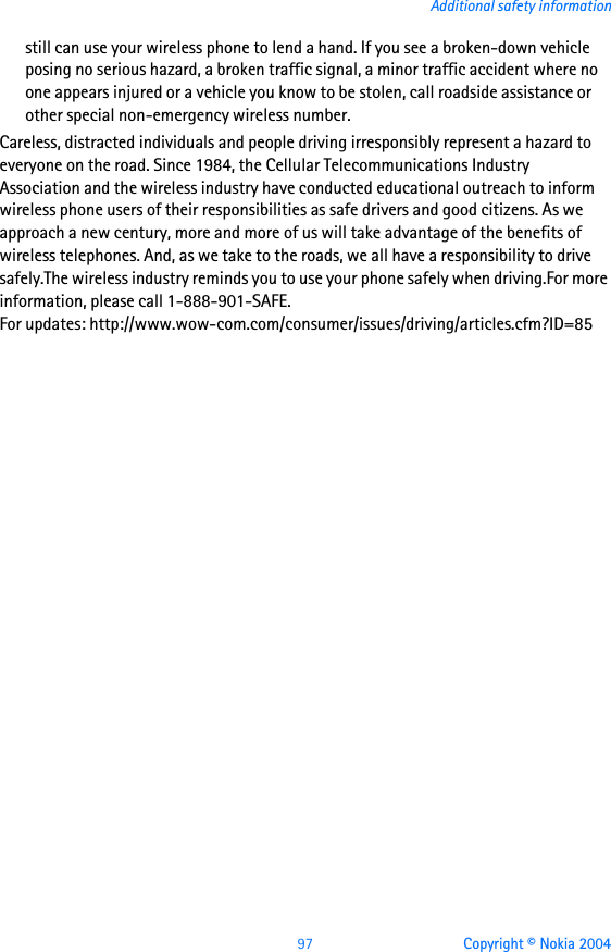 97 Copyright © Nokia 2004Additional safety informationstill can use your wireless phone to lend a hand. If you see a broken-down vehicle posing no serious hazard, a broken traffic signal, a minor traffic accident where no one appears injured or a vehicle you know to be stolen, call roadside assistance or other special non-emergency wireless number.Careless, distracted individuals and people driving irresponsibly represent a hazard to everyone on the road. Since 1984, the Cellular Telecommunications Industry Association and the wireless industry have conducted educational outreach to inform wireless phone users of their responsibilities as safe drivers and good citizens. As we approach a new century, more and more of us will take advantage of the benefits of wireless telephones. And, as we take to the roads, we all have a responsibility to drive safely.The wireless industry reminds you to use your phone safely when driving.For more information, please call 1-888-901-SAFE.For updates: http://www.wow-com.com/consumer/issues/driving/articles.cfm?ID=85