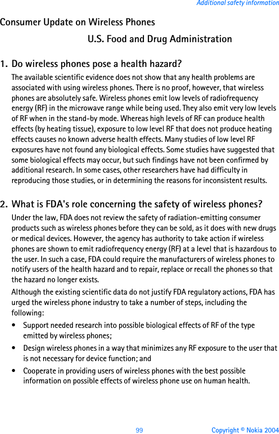 99 Copyright © Nokia 2004Additional safety informationConsumer Update on Wireless PhonesU.S. Food and Drug Administration1. Do wireless phones pose a health hazard?The available scientific evidence does not show that any health problems are associated with using wireless phones. There is no proof, however, that wireless phones are absolutely safe. Wireless phones emit low levels of radiofrequency energy (RF) in the microwave range while being used. They also emit very low levels of RF when in the stand-by mode. Whereas high levels of RF can produce health effects (by heating tissue), exposure to low level RF that does not produce heating effects causes no known adverse health effects. Many studies of low level RF exposures have not found any biological effects. Some studies have suggested that some biological effects may occur, but such findings have not been confirmed by additional research. In some cases, other researchers have had difficulty in reproducing those studies, or in determining the reasons for inconsistent results.2. What is FDA&apos;s role concerning the safety of wireless phones?Under the law, FDA does not review the safety of radiation-emitting consumer products such as wireless phones before they can be sold, as it does with new drugs or medical devices. However, the agency has authority to take action if wireless phones are shown to emit radiofrequency energy (RF) at a level that is hazardous to the user. In such a case, FDA could require the manufacturers of wireless phones to notify users of the health hazard and to repair, replace or recall the phones so that the hazard no longer exists.Although the existing scientific data do not justify FDA regulatory actions, FDA has urged the wireless phone industry to take a number of steps, including the following:• Support needed research into possible biological effects of RF of the type emitted by wireless phones;• Design wireless phones in a way that minimizes any RF exposure to the user that is not necessary for device function; and• Cooperate in providing users of wireless phones with the best possible information on possible effects of wireless phone use on human health.