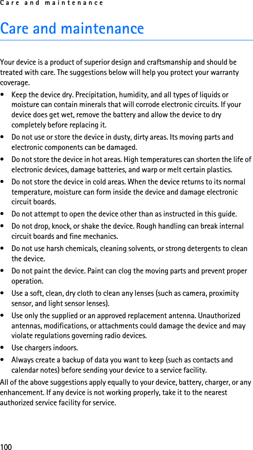 Care and maintenance100Care and maintenanceYour device is a product of superior design and craftsmanship and should be treated with care. The suggestions below will help you protect your warranty coverage.• Keep the device dry. Precipitation, humidity, and all types of liquids or moisture can contain minerals that will corrode electronic circuits. If your device does get wet, remove the battery and allow the device to dry completely before replacing it.• Do not use or store the device in dusty, dirty areas. Its moving parts and electronic components can be damaged.• Do not store the device in hot areas. High temperatures can shorten the life of electronic devices, damage batteries, and warp or melt certain plastics.• Do not store the device in cold areas. When the device returns to its normal temperature, moisture can form inside the device and damage electronic circuit boards.• Do not attempt to open the device other than as instructed in this guide.• Do not drop, knock, or shake the device. Rough handling can break internal circuit boards and fine mechanics.• Do not use harsh chemicals, cleaning solvents, or strong detergents to clean the device.• Do not paint the device. Paint can clog the moving parts and prevent proper operation.• Use a soft, clean, dry cloth to clean any lenses (such as camera, proximity sensor, and light sensor lenses).• Use only the supplied or an approved replacement antenna. Unauthorized antennas, modifications, or attachments could damage the device and may violate regulations governing radio devices.• Use chargers indoors.• Always create a backup of data you want to keep (such as contacts and calendar notes) before sending your device to a service facility.All of the above suggestions apply equally to your device, battery, charger, or any enhancement. If any device is not working properly, take it to the nearest authorized service facility for service.