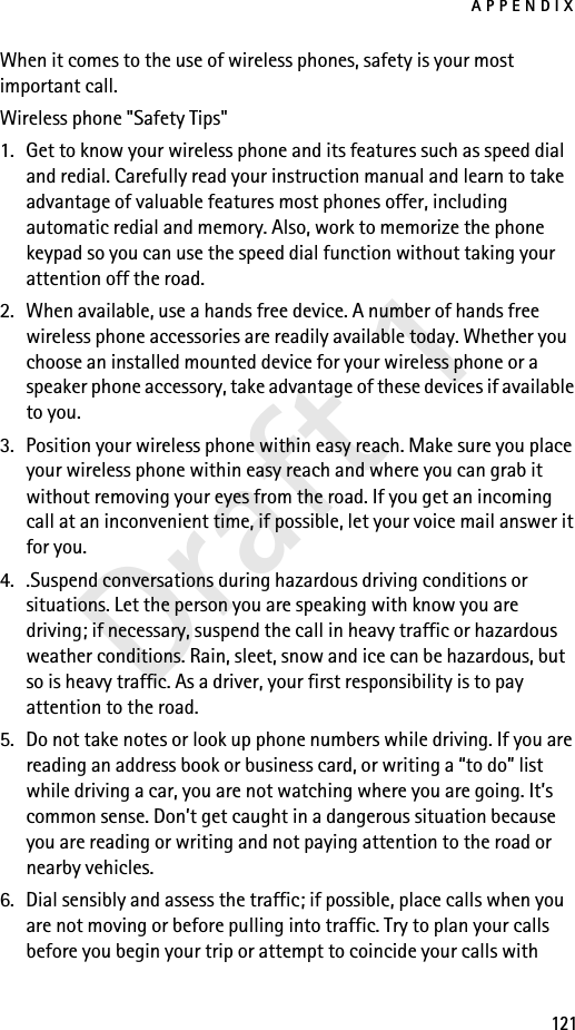 APPENDIX121Draft 1When it comes to the use of wireless phones, safety is your most important call.Wireless phone &quot;Safety Tips&quot;1. Get to know your wireless phone and its features such as speed dial and redial. Carefully read your instruction manual and learn to take advantage of valuable features most phones offer, including automatic redial and memory. Also, work to memorize the phone keypad so you can use the speed dial function without taking your attention off the road.2. When available, use a hands free device. A number of hands free wireless phone accessories are readily available today. Whether you choose an installed mounted device for your wireless phone or a speaker phone accessory, take advantage of these devices if available to you.3. Position your wireless phone within easy reach. Make sure you place your wireless phone within easy reach and where you can grab it without removing your eyes from the road. If you get an incoming call at an inconvenient time, if possible, let your voice mail answer it for you.4. .Suspend conversations during hazardous driving conditions or situations. Let the person you are speaking with know you are driving; if necessary, suspend the call in heavy traffic or hazardous weather conditions. Rain, sleet, snow and ice can be hazardous, but so is heavy traffic. As a driver, your first responsibility is to pay attention to the road.5. Do not take notes or look up phone numbers while driving. If you are reading an address book or business card, or writing a “to do” list while driving a car, you are not watching where you are going. It’s common sense. Don’t get caught in a dangerous situation because you are reading or writing and not paying attention to the road or nearby vehicles.6. Dial sensibly and assess the traffic; if possible, place calls when you are not moving or before pulling into traffic. Try to plan your calls before you begin your trip or attempt to coincide your calls with 
