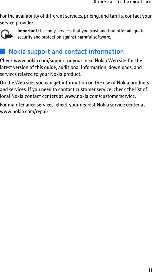 General information11For the availability of different services, pricing, and tariffs, contact your service provider.Important: Use only services that you trust and that offer adequate security and protection against harmful software.■Nokia support and contact information Check www.nokia.com/support or your local Nokia Web site for the latest version of this guide, additional information, downloads, and services related to your Nokia product.On the Web site, you can get information on the use of Nokia products and services. If you need to contact customer service, check the list of local Nokia contact centers at www.nokia.com/customerservice.For maintenance services, check your nearest Nokia service center at www.nokia.com/repair.