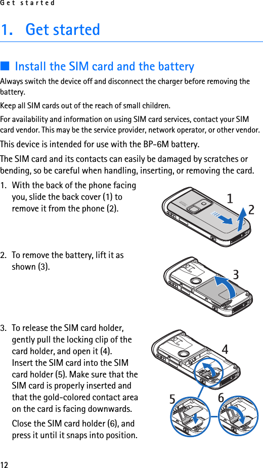 Get started121. Get started■Install the SIM card and the batteryAlways switch the device off and disconnect the charger before removing the battery.Keep all SIM cards out of the reach of small children.For availability and information on using SIM card services, contact your SIM card vendor. This may be the service provider, network operator, or other vendor.This device is intended for use with the BP-6M battery.The SIM card and its contacts can easily be damaged by scratches or bending, so be careful when handling, inserting, or removing the card.1. With the back of the phone facing you, slide the back cover (1) to remove it from the phone (2).2. To remove the battery, lift it as shown (3).3. To release the SIM card holder, gently pull the locking clip of the card holder, and open it (4). Insert the SIM card into the SIM card holder (5). Make sure that the SIM card is properly inserted and that the gold-colored contact area on the card is facing downwards.Close the SIM card holder (6), and press it until it snaps into position.