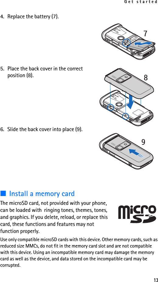 Get started134. Replace the battery (7).5. Place the back cover in the correct position (8). 6. Slide the back cover into place (9).■Install a memory cardThe microSD card, not provided with your phone, can be loaded with  ringing tones, themes, tones, and graphics. If you delete, reload, or replace this card, these functions and features may not function properly.Use only compatible microSD cards with this device. Other memory cards, such as reduced size MMCs, do not fit in the memory card slot and are not compatible with this device. Using an incompatible memory card may damage the memory card as well as the device, and data stored on the incompatible card may be corrupted.