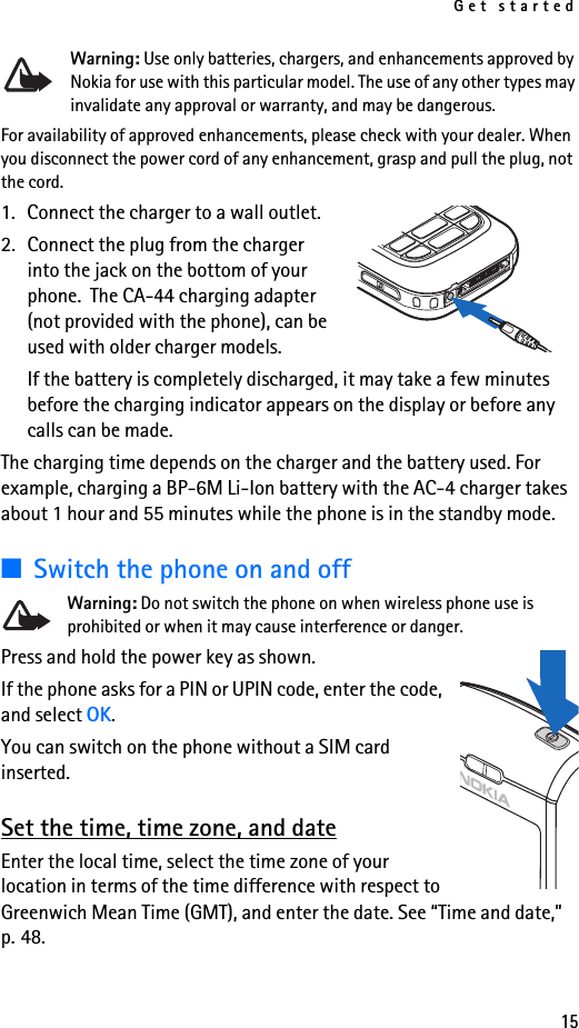 Get started15Warning: Use only batteries, chargers, and enhancements approved by Nokia for use with this particular model. The use of any other types may invalidate any approval or warranty, and may be dangerous.For availability of approved enhancements, please check with your dealer. When you disconnect the power cord of any enhancement, grasp and pull the plug, not the cord.1. Connect the charger to a wall outlet.2. Connect the plug from the charger into the jack on the bottom of your phone.  The CA-44 charging adapter (not provided with the phone), can be used with older charger models.If the battery is completely discharged, it may take a few minutes before the charging indicator appears on the display or before any calls can be made.The charging time depends on the charger and the battery used. For example, charging a BP-6M Li-Ion battery with the AC-4 charger takes about 1 hour and 55 minutes while the phone is in the standby mode.■Switch the phone on and offWarning: Do not switch the phone on when wireless phone use is prohibited or when it may cause interference or danger.Press and hold the power key as shown.If the phone asks for a PIN or UPIN code, enter the code, and select OK.You can switch on the phone without a SIM card inserted. Set the time, time zone, and dateEnter the local time, select the time zone of your location in terms of the time difference with respect to Greenwich Mean Time (GMT), and enter the date. See “Time and date,” p. 48.
