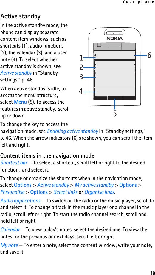 Your phone19Active standbyIn the active standby mode, the phone can display separate content item windows, such as shortcuts (1), audio functions (2), the calendar (3), and a user note (4). To select whether active standby is shown, see Active standby in “Standby settings,” p. 46.When active standby is idle, to access the menu structure, select Menu (5). To access the features in active standby,  scroll up or down.To change the key to access the navigation mode, see Enabling active standby in “Standby settings,” p. 46. When the arrow indicators (6) are shown, you can scroll the item left and right.Content items in the navigation modeShortcut bar — To select a shortcut, scroll left or right to the desired function,  and select it.To change or organize the shortcuts when in the navigation mode, select Options &gt; Active standby &gt; My active standby &gt; Options &gt; Personalise &gt; Options &gt; Select links or Organise links.Audio applications — To switch on the radio or the music player, scroll to and select it. To change a track in the music player or a channel in the radio, scroll left or right. To start the radio channel search, scroll and hold left or right.Calendar — To view today’s notes, select the desired one. To view the notes for the previous or next days, scroll left or right.My note — To enter a note, select the content window, write your note, and save it.