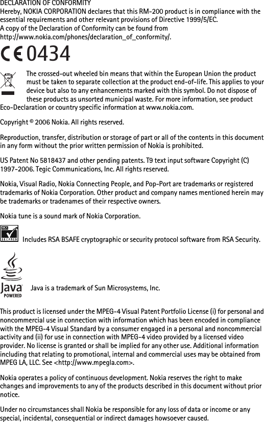 DECLARATION OF CONFORMITYHereby, NOKIA CORPORATION declares that this RM-200 product is in compliance with the essential requirements and other relevant provisions of Directive 1999/5/EC.A copy of the Declaration of Conformity can be found from http://www.nokia.com/phones/declaration_of_conformity/.The crossed-out wheeled bin means that within the European Union the product must be taken to separate collection at the product end-of-life. This applies to your device but also to any enhancements marked with this symbol. Do not dispose of these products as unsorted municipal waste. For more information, see product Eco-Declaration or country specific information at www.nokia.com. Copyright © 2006 Nokia. All rights reserved.Reproduction, transfer, distribution or storage of part or all of the contents in this document in any form without the prior written permission of Nokia is prohibited.US Patent No 5818437 and other pending patents. T9 text input software Copyright (C) 1997-2006. Tegic Communications, Inc. All rights reserved.Nokia, Visual Radio, Nokia Connecting People, and Pop-Port are trademarks or registered trademarks of Nokia Corporation. Other product and company names mentioned herein may be trademarks or tradenames of their respective owners.Nokia tune is a sound mark of Nokia Corporation. Includes RSA BSAFE cryptographic or security protocol software from RSA Security.Java is a trademark of Sun Microsystems, Inc.This product is licensed under the MPEG-4 Visual Patent Portfolio License (i) for personal and noncommercial use in connection with information which has been encoded in compliance with the MPEG-4 Visual Standard by a consumer engaged in a personal and noncommercial activity and (ii) for use in connection with MPEG-4 video provided by a licensed video provider. No license is granted or shall be implied for any other use. Additional information including that relating to promotional, internal and commercial uses may be obtained from MPEG LA, LLC. See &lt;http://www.mpegla.com&gt;.Nokia operates a policy of continuous development. Nokia reserves the right to make changes and improvements to any of the products described in this document without prior notice.Under no circumstances shall Nokia be responsible for any loss of data or income or any special, incidental, consequential or indirect damages howsoever caused.0434